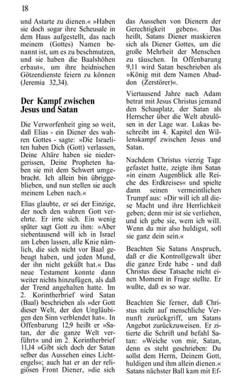 18
und Astarte zu dienen.« »Haben       das Aussehen von Dienern der
sie doch sogar ihre Scheusale in     Gerechtigkeit geben«.      Das
dem Haus aufgestellt, das nach       heißt, Satans Diener maskieren
meinem (Gottes) Namen be-            sich als Diener Gottes, um die
nannt ist, um es zu beschmutzen,     große Mehrheit der Menschen
und sie haben die Baalshöhen         zu täuschen. In Offenbarung
erbaut«, um ihre heidnischen         9,11 wird Satan beschrieben als
Götzendienste feiern zu können       »König mit dem Namen Abad-
(Jeremia 32,34).                     don (Zerstörer)«.
                                     Viertausend Jahre nach Adam
Der Kampf zwischen                   betrat mit Jesus Christus jemand
Jesus und Satan                      den Schauplatz, der Satan als
                                     Herrscher über die Welt abzulö-
Die Verworfenheit ging so weit,      sen in der Lage war. Lukas be-
daß Elias - ein Diener des wah-      schreibt im 4. Kapitel den Wil-
ren Gottes - sagte: »Die Israeli-    lenskampf zwischen Jesus und
ten haben Dich (Gott) verlassen,     Satan.
Deine Altäre haben sie nieder-
gerissen, Deine Propheten ha-        Nachdem Christus vierzig Tage
ben sie mit dem Schwert umge-        gefastet hatte, zeigte ihm Satan
bracht. Ich allein bin übrigge-      »in einem Augenblick alle Rei-
blieben, und nun stellen sie auch    che des Erdkreises« und spielte
meinem Leben nach.«                  dann seinen vermeintlichen
                                     Trumpf aus: »Dir will ich all die-
Elias glaubte, er sei der Einzige,   se Macht und ihre Herrlichkeit
der noch den wahren Gott ver-        geben; denn mir ist sie verliehen,
ehrte. Er irrte sich. Ein wenig      und ich gebe sie, wem ich will.
später sagt Gott zu ihm: »Aber       Wenn du mir also huldigst, soll
siebentausend will ich in Israel     sie ganz dein sein.«
am Leben lassen, alle Knie näm-
lich, die sich nicht vor Baal ge-    Beachten Sie Satans Anspruch,
beugt haben, und jeden Mund,         daß er die Kontrollgewalt über
der ihn nicht geküßt hat.« Das       die ganze Erde habe - und daß
neue Testament konnte dann           Christus diese Tatsache nicht ei-
weiter nichts hinzufügen, als daß    nen Moment in Frage stellte. Er
der Trend angehalten hatte. Im       wußte, daß es so war.
2. Korintherbrief wird Satan
(Baal) beschrieben als »der Gott     Beachten Sie ferner, daß Chri-
dieser Welt, der den Ungläubi-       stus nicht auf menschliche Ver-
gen den Sinn verblendet hat«. In     nunft zurückgriff, um Satans
Offenbarung 12,9 heißt er »Sa-       Angebot zurückzuweisen. Er zi-
tan, der die ganze Welt ver-         tierte die Schrift und befahl Sa-
führt« und im 2. Korintherbrief      tan: »Weiche von mir, Satan,
11,14 »Gibt sich doch der Satan      denn es steht geschrieben: Du
selber das Aussehen eines Licht-     sollst dem Herrn, Deinem Gott,
engels«; auch hat er an der reli-    huldigen und ihm allein dienen.«
giösen Front Diener, »die sich       Satans nächster Ball kam mit Ef-
 