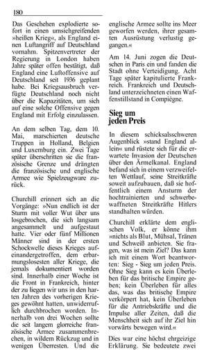180
Das Geschehen explodierte so-        englische Armee sollte ins Meer
fort in einen umsichgreifenden       geworfen werden, ihrer gesam-
»heißen Krieg«, als England ei-      ten Ausrüstung verlustig ge-
nen Luftangriff auf Deutschland      gangen.«
vornahm. Spitzenvertreter der
Regierung in London haben            Am 14. Juni zogen die Deut-
Jahre später offen bestätigt, daß    schen in Paris ein und fanden die
England eine Luftoffensive auf       Stadt ohne Verteidigung. Acht
Deutschland seit 1936 geplant        Tage später kapitulierte Frank-
habe. Bei Kriegsausbruch ver-        reich. Frankreich und Deutsch-
fügte Deutschland noch nicht         land unterzeichneten einen Waf-
über die Kapazitäten, um sich        fenstillstand in Compiègne.
auf eine solche Offensive gegen
England mit Erfolg einzulassen.      Sieg um
                                     jeden Preis
An dem selben Tag, dem 10.
Mai, marschierten deutsche           In diesem schicksalsschweren
Truppen in Holland, Belgien          Augenblick »stand England al-
und Luxemburg ein. Zwei Tage         lein« und rüstete sich für die er-
später überschritten sie die fran-   wartete Invasion der Deutschen
zösische Grenze und drängten         über den Ärmelkanal. England
die französische und englische       befand sich in einem verzweifel-
Armee wie Spielzeugware zu-          ten Wettlauf, seine Streitkräfte
rück.                                soweit aufzubauen, daß sie hof-
                                     fentlich einem Ansturm der
Churchill erinnert sich an die       hochtrainierten und schwerbe-
Vorgänge: »Nun endlich ist der       waffneten Streitkräfte Hitlers
Sturm mit voller Wut über uns        standhalten würden.
losgebrochen, die sich langsam       Churchill erklärte dem engli-
angesammelt und aufgestaut           schen Volk, er könne ihm
hatte. Vier oder fünf Millionen      »nichts als Blut, Mühsal, Tränen
Männer sind in der ersten            und Schweiß anbieten. Sie fra-
Schockwelle dieses Krieges auf-      gen, was ist mein Ziel? Das kann
einandergetroffen, dem erbar-        ich mit einem Wort beantwor-
mungslosesten aller Kriege, die      ten: Sieg - Sieg um jeden Preis.
jemals dokumentiert worden           Ohne Sieg kann es kein Überle-
sind. Innerhalb einer Woche ist      ben für das britische Empire ge-
die Front in Frankreich, hinter      ben; kein Überleben für alles
der zu liegen wir uns in den har-    das, was das britische Empire
ten Jahren des vorherigen Krie-      verkörpert hat, kein Überleben
ges gewöhnt hatten, unwiderruf-      für die Antriebskräfte und die
lich durchbrochen worden. In-        Impulse aller Zeiten, daß die
nerhalb von drei Wochen sollte       Menschheit sich auf ihr Ziel hin
die seit langem glorreiche fran-     vorwärts bewegen wird.«
zösische Armee zusammenbre-
chen, in wildem Rückzug und in       Dies war eine höchst ehrgeizige
wenigen Überresten. Und die          Erklärung. Sie bedeutete zwei
 