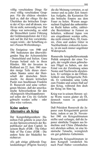 181
völlig verschiedene Dinge für       die die Meinung vertraten, es sei
zwei völlig verschiedene Grup-      immer und zu jeder Zeit Ameri-
pen. Für die elitären »Insider«     kas Aufgabe, die Kastanien für
hieß es, daß der »Sieg« für das     das britische Empire aus dem
Überleben des britischen Empi-      Feuer zu holen. Warum ausge-
re der »City« und all dessen, wo-   rechnet England das unbestritte-
für sie steht, notwendig war. Der   ne Recht haben sollte, zahlrei-
»Sieg« war notwendig, so »daß       che Besitztümer in Fernost zu
die Menschheit (unter Führung       behalten, während Japan von
der Geldmonopolisten der City)      uns eingedämmt werden sollte,
sich auf ihr Ziel hin vorwärtsbe-   das nicht einmal Reis, Öl, Gum-
wegen wird« - der Schaffung ei-     mi, Zinn und andere Güter in
ner »Neuen Weltordnung«.            Nachbarländer einkaufen konn-
                                    te, ist ein noch immer ungelöster
Die Ereignisse von 1940 und         Widerspruch.
1941 bedeuteten den überwälti-
genden Sieg der Achsenmächte        Roosevelts kriegsbefürwortende
- Deutschland und Italien. Ganz     Politik entsprach der eines Vo-
Europa befand sich in ihren         gels, der vorgibt einen gebroche-
Händen. Mit der Invasion in         nen Flügel zu haben, um den
Rußland am 22. Juni. 1941 stan-     Feind von der Zerstörung seines
den riesige Teile dieses slawi-     Nestes und Nachwuchs abzulen-
schen Staates unter der Herr-       ken. Er verfolgte in der Öffent-
schaft der deutschen Streit-        lichkeit eine betrügerische Poli-
macht. An diesem kritischen         tik. Er verkündete seine Liebe
Punkt nun beschlossen Franklin      zum Frieden und seinen Haß auf
D. Roosevelt und seine verbor-      den Krieg, während ihm doch
genen Meister, daß der amerika-     der Krieg im Sinn lag.
nische Schwerlastkran für den
»Königreich-Abschleppdienst«        Krieg war in seinem Herzen: sei-
auf seilen der City ins Gefecht     ne Worte waren glatter als Öl,
gebracht werden sollte - oder       dennoch waren es gezückte
alles wäre verloren.                Schwerter.
Keine andere                        Daß Präsident Roosevelt die Ja-
Alternative als Krieg               paner zum Kriegseintritt gereizt
                                    hatte, indem er am 26. Novem-
Der Kongreßabgeordnete Ha-          ber 1941 ein Kriegsultimatum
milton Fish gehörte in jener Zeit   stellte und verlangte, daß die Ja-
zu den Spitzenvertretern der Re-    paner sämtliche Truppen aus In-
publikaner auf dem Capitol. In      dochina und China (Mandschu-
seinem Buch »FDR - The Other        rei) abziehen sollten, ist eine hi-
Side of The Coin« (FDR - Die        storische Tatsache, wenngleich
andere Seite der Medaille) be-      ein gut gehütetes Geheimnis.
richtet er:                         Roosevelts Kriegsultimatum ist
»Es gab einige glühende Eng-        dem Kongreß vorsätzlich bis
landanhänger (Pilgrim Society)      nach Pearl Habor vorenthalten
 
