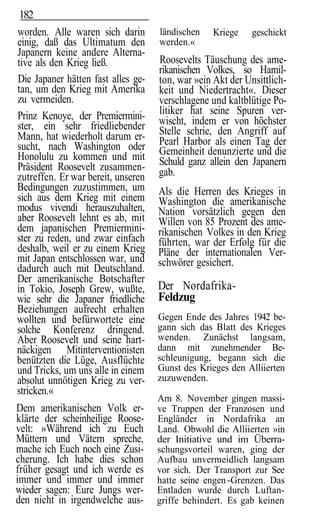 182
worden. Alle waren sich darin       ländischen   Kriege     geschickt
einig, daß das Ultimatum den        werden.«
Japanern keine andere Alterna-
tive als den Krieg ließ.            Roosevelts Täuschung des ame-
                                    rikanischen Volkes, so Hamil-
Die Japaner hätten fast alles ge-   ton, war »ein Akt der Unsittlich-
tan, um den Krieg mit Amerika       keit und Niedertracht«. Dieser
zu vermeiden.                       verschlagene und kaltblütige Po-
Prinz Kenoye, der Premiermini-      litiker hat seine Spuren ver-
ster, ein sehr friedliebender       wischt, indem er von höchster
Mann, hat wiederholt darum er-      Stelle schrie, den Angriff auf
sucht, nach Washington oder         Pearl Harbor als einen Tag der
Honolulu zu kommen und mit          Gemeinheit denunzierte und die
Präsident Roosevelt zusammen-       Schuld ganz allein den Japanern
zutreffen. Er war bereit, unseren   gab.
Bedingungen zuzustimmen, um         Als die Herren des Krieges in
sich aus dem Krieg mit einem        Washington die amerikanische
modus vivendi herauszuhalten,       Nation vorsätzlich gegen den
aber Roosevelt lehnt es ab, mit     Willen von 85 Prozent des ame-
dem japanischen Premiermini-        rikanischen Volkes in den Krieg
ster zu reden, und zwar einfach     führten, war der Erfolg für die
deshalb, weil er zu einem Krieg     Pläne der internationalen Ver-
mit Japan entschlossen war, und     schwörer gesichert.
dadurch auch mit Deutschland.
Der amerikanische Botschafter
in Tokio, Joseph Grew, wußte,       Der Nordafrika-
wie sehr die Japaner friedliche     Feldzug
Beziehungen aufrecht erhalten
wollten und befürwortete eine       Gegen Ende des Jahres 1942 be-
solche Konferenz dringend.          gann sich das Blatt des Krieges
Aber Roosevelt und seine hart-      wenden. Zunächst langsam,
näckigen Mitinterventionisten       dann mit zunehmender Be-
benützten die Lüge, Ausflüchte      schleunigung, begann sich die
und Tricks, um uns alle in einem    Gunst des Krieges den Alliierten
absolut unnötigen Krieg zu ver-     zuzuwenden.
stricken.«
                                    Am 8. November gingen massi-
Dem amerikanischen Volk er-         ve Truppen der Franzosen und
klärte der scheinheilige Roose-     Engländer in Nordafrika an
velt: »Während ich zu Euch          Land. Obwohl die Alliierten »in
Müttern und Vätern spreche,         der Initiative und im Überra-
mache ich Euch noch eine Zusi-      schungsvorteil waren, ging der
cherung. Ich habe dies schon        Aufbau unvermeidlich langsam
früher gesagt und ich werde es      vor sich. Der Transport zur See
immer und immer und immer           hatte seine engen -Grenzen. Das
wieder sagen: Eure Jungs wer-       Entladen wurde durch Luftan-
den nicht in irgendwelche aus-      griffe behindert. Es gab keinen
 