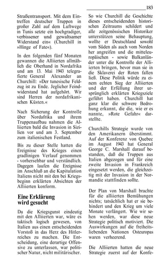183
Straßentransport. Mit dem Ein-        So wie Churchill die Geschichte
treffen deutscher Truppen in          dieses entscheidenden histori-
großer Zahl auf dem Luftwege          schen Zeitraums schildert und
in Tunis setzte ein hochgradiger,     alle zeitgenössischen Historiker
verbissener und gewaltsamer           unterstützen seine Behauptung,
Widerstand ein« (Churchill in         wollte er Deutschland sowohl
»Hinge of Fate«).                     vom Süden als auch vom Norden
                                      her angreifen und die mitteleu-
In den folgenden fünf Monaten         ropäischen - sowie Balkanlän-
gewannen die Alliierten allmäh-       der unter die Kontrolle der Alli-
lich die Oberhand in Nordafrika       ierten bringen, bevor man sie in
und am 13. Mai 1943 telegra-          die Sklaverei der Roten fallen
fierte General Alexander an           ließ. Diese Politik würde zu ei-
Churchill: »Der tunesische Feld-      nem echten Sieg der Alliierten
zug ist zu Ende. Jeglicher Feind-     und der Erfüllung ihrer ur-
widerstand hat aufgehört. Wir         sprünglich erklärten Kriegsziele
sind Herren der nordafrikani-         geführt haben. Churchill hat
schen Küsten.«                        ganz klar die schwere Bedro-
                                      hung erkannt, die die, wie er es
Nach Sicherung der Kontrolle          nannte, »Rote Gefahr« dar-
über Nordafrika und ihrem             stellte.
Truppenaufbau nahmen die Al-
liierten bald die Invasion in Sizi-   Churchills Strategie wurde von
lien vor und am 3. September          den Amerikanern überstimmt.
zum italienischen Festland.           Auf der Konferenz von Quebec
Bis zu dieser Stelle hatten die       im August 1943 hat General
Ereignisse des Krieges einen          George C. Marshall darauf be-
gradlinigen Verlauf genommen          standen, daß die Truppen aus
- vorhersehbar und verständlich.      Italien abgezogen und für eine
Dagegen laufen die Ereignisse         zweite Invasion in Frankreich
im Anschluß an die Kapitulation       eingesetzt werden, die gleichzei-
Italiens nicht mit den bei Kriegs-    tig mit der Invasion in der Nor-
beginn erklärten Absichten der        mandie stattfinden sollte.
Alliierten konform.
                                      Der Plan von Marshall brachte
Eine Erklärung                        für die alliierten Bemühungen
wird gesucht                          nichts; tatsächlich hat er sie be-
                                      hindert und den Krieg um viele
Da die Kriegsgunst eindeutig          Monate verlängert. Wie wir se-
mit den Alliierten war, wäre es       hen werden, war diese neue
taktisch logisch gewesen, von         Strategie politisch motiviert. Die
Italien aus einen entscheidenden      Auswirkungen auf die freiheits-
Vorstoß in das Herz des Hitler-       liebenden Nationen Osteuropas
reiches zu machen. Die Ent-           waren verheerend.
scheidung, eine derartige Offen-
sive zu unterlassen, war politi-      Die Alliierten hatten die neue
scher Natur, nicht militärischer.     Strategie zuerst auf der Konfe-
 