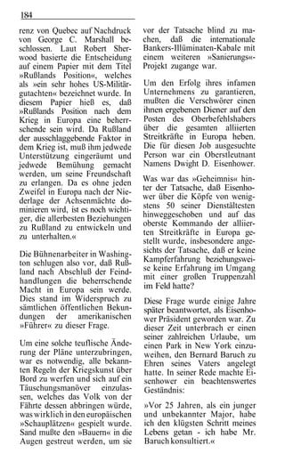 184
renz von Quebec auf Nachdruck        vor der Tatsache blind zu ma-
von George C. Marshall be-           chen, daß die internationale
schlossen. Laut Robert Sher-         Bankers-Illüminaten-Kabale mit
wood basierte die Entscheidung       einem weiteren »Sanierungs«-
auf einem Papier mit dem Titel       Projekt zugange war.
»Rußlands Position«, welches
als »ein sehr hohes US-Militär-      Um den Erfolg ihres infamen
gutachten« bezeichnet wurde. In      Unternehmens zu garantieren,
diesem Papier hieß es, daß           mußten die Verschwörer einen
»Rußlands Position nach dem          ihnen ergebenen Diener auf den
Krieg in Europa eine beherr-         Posten des Oberbefehlshabers
schende sein wird. Da Rußland        über die gesamten alliierten
der ausschlaggebende Faktor in       Streitkräfte in Europa heben.
dem Krieg ist, muß ihm jedwede       Die für diesen Job ausgesuchte
Unterstützung eingeräumt und         Person war ein Oberstleutnant
jedwede Bemühung gemacht             Namens Dwight D. Eisenhower.
werden, um seine Freundschaft
zu erlangen. Da es ohne jeden        Was war das »Geheimnis« hin-
Zweifel in Europa nach der Nie-      ter der Tatsache, daß Eisenho-
derlage der Achsenmächte do-         wer über die Köpfe von wenig-
minieren wird, ist es noch wichti-   stens 50 seiner Dienstältesten
ger, die allerbesten Beziehungen     hinweggeschoben und auf das
zu Rußland zu entwickeln und         oberste Kommando der alliier-
zu unterhalten.«                     ten Streitkräfte in Europa ge-
                                     stellt wurde, insbesondere ange-
Die Bühnenarbeiter in Washing-       sichts der Tatsache, daß er keine
ton schlugen also vor, daß Ruß-      Kampferfahrung beziehungswei-
land nach Abschluß der Feind-        se keine Erfahrung im Umgang
handlungen die beherrschende         mit einer großen Truppenzahl
Macht in Europa sein werde.          im Feld hatte?
Dies stand im Widerspruch zu         Diese Frage wurde einige Jahre
sämtlichen öffentlichen Bekun-       später beantwortet, als Eisenho-
dungen der amerikanischen            wer Präsident geworden war. Zu
»Führer« zu dieser Frage.            dieser Zeit unterbrach er einen
                                     seiner zahlreichen Urlaube, um
Um eine solche teuflische Ände-      einen Park in New York einzu-
rung der Pläne unterzubringen,       weihen, den Bernard Baruch zu
war es notwendig, alle bekann-       Ehren seines Vaters angelegt
ten Regeln der Kriegskunst über      hatte. In seiner Rede machte Ei-
Bord zu werfen und sich auf ein      senhower ein beachtenswertes
Täuschungsmanöver einzulas-          Geständnis:
sen, welches das Volk von der
Fährte dessen abbringen würde,       »Vor 25 Jahren, als ein junger
was wirklich in den europäischen     und unbekannter Major, habe
»Schauplätzen« gespielt wurde.       ich den klügsten Schritt meines
Sand mußte den »Bauern« in die       Lebens getan - ich habe Mr.
Augen gestreut werden, um sie        Baruch konsultiert.«
 
