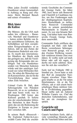 185
Ohne jeden Zweifel verdankte         ternde Geschichte des Comman-
Eisenhower seinen kometenhaf-        der George Earle. Im Jahre
te Aufstieg zu Rang und »Na-         1943, kurz bevor sich Roosevelt
men« Herrn Bernard Baruch            und Churchill in Casablanca tra-
und seinen »Freunden«.               fen, um ihre Forderungen nach
                                     der »bedingungslosen Kapitula-
                                     tion« Deutschlands zu stellen,
Blick hinter                         hatte Roosevelt Commander
die Kulisse                          Earle zu seinem persönlichen
                                     Marineattache in Istanbul er-
Die Männer, die die USA nach         nannt. Es war eine brisante Stel-
außen hin »führten« - Roose-         lung. Und daher hatte man Roo-
velt, Marshall und Eisenhower        sevelts Freund, George Earle,
-, hatten strikte Befehle von ih-    dazu auserwählt.
ren unsichtbaren Gebietern, die
Schlußphase auf dem europäi-         Commander Earle eröffnete das
schen Kriegsschauplatz« so zu        Gespräch mit Dali: »Ich habe
fuhren, daß sie den Zielen der       Ihrem verstorbenen Schwieger-
Illuminaten förderlich sein wür-     vater Roosevelt gesagt, wie er
de. Es macht den internationa-       den Zweiten Weltkrieg wesent-
len Händlern der Macht nicht         lich verkürzen könnte (fast zwei
das geringste aus, daß die Verzö-    Jahre). Er wollte nicht auf mich
gerung des Kriegsendes den un-       hören oder soll ich sagen, er
nötigen Tod von Hunderttau-          durfte mir nicht zuhören: Kön-
senden von Menschen bedeuten         nen Sie sich das vorstellen?«
würde und den unnötigen Auf-
wand von vielen Milliarden Dol-      Earle traf im Frühjahr 1943 in
lars. Sie sehen die Menschen nur     Istanbul ein. Zuvor hatte er sich
als Kanonenfutter, das sie für die   den Ruf als energischer Nazi-
Verwirklichung ihrer satani-         Gegner erworben. Eines Mor-
schen Ziele brauchen.                gens klopfte es an die Tür seines
                                     Hotelzimmers. Als er die Tür
Colonel Curtis B. Dali, dem          öffnete, sah er sich einem breit-
Schwiegersohn von Präsident          schultrigen Mann mittlerer Grö-
Roosevelt, ist es zu verdanken,      ße in Zivilkleidung gegenüber.
daß man heute weiß, was in           Dieser stellte sich als Admiral
Washington 1943 hinter den           Wilhelm Canaris vor, Chef des
Kulissen geschah. Er lieferte        deutschen Geheimdienstes, und
eins der entscheidenden fehlen-      bat um ein zwangloses Ge-
den Steinchen in dem Puzzle-         spräch.
spiel, das uns die Bedeutung der
Ereignisse in Europa zu jener        Gespräche mit
Zeit verstehen läßt.                 Canaris und Papen
In seinem Buch »Roosevelt -          Canaris berichtete Earle, daß es
My Exploited Father-In-Law«          viele vernünftige Deutsche gab,
erzählt Curtis Dali die erschüt-     die ihr Vaterland lieben und eine
 