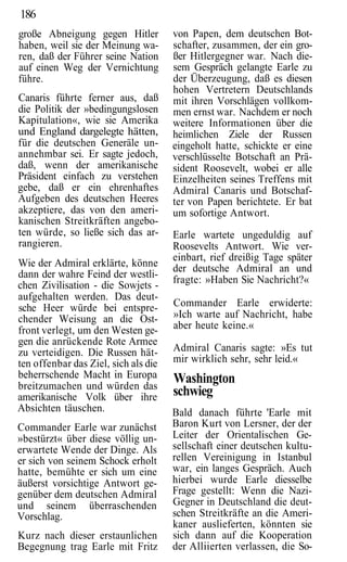 186
große Abneigung gegen Hitler          von Papen, dem deutschen Bot-
haben, weil sie der Meinung wa-       schafter, zusammen, der ein gro-
ren, daß der Führer seine Nation      ßer Hitlergegner war. Nach die-
auf einen Weg der Vernichtung         sem Gespräch gelangte Earle zu
führe.                                der Überzeugung, daß es diesen
                                      hohen Vertretern Deutschlands
Canaris führte ferner aus, daß        mit ihren Vorschlägen vollkom-
die Politik der »bedingungslosen      men ernst war. Nachdem er noch
Kapitulation«, wie sie Amerika        weitere Informationen über die
und England dargelegte hätten,        heimlichen Ziele der Russen
für die deutschen Generäle un-        eingeholt hatte, schickte er eine
annehmbar sei. Er sagte jedoch,       verschlüsselte Botschaft an Prä-
daß, wenn der amerikanische           sident Roosevelt, wobei er alle
Präsident einfach zu verstehen        Einzelheiten seines Treffens mit
gebe, daß er ein ehrenhaftes          Admiral Canaris und Botschaf-
Aufgeben des deutschen Heeres         ter von Papen berichtete. Er bat
akzeptiere, das von den ameri-        um sofortige Antwort.
kanischen Streitkräften angebo-
ten würde, so ließe sich das ar-      Earle wartete ungeduldig auf
rangieren.                            Roosevelts Antwort. Wie ver-
                                      einbart, rief dreißig Tage später
Wie der Admiral erklärte, könne       der deutsche Admiral an und
dann der wahre Feind der westli-
                                      fragte: »Haben Sie Nachricht?«
chen Zivilisation - die Sowjets -
aufgehalten werden. Das deut-
sche Heer würde bei entspre-          Commander Earle erwiderte:
chender Weisung an die Ost-           »Ich warte auf Nachricht, habe
front verlegt, um den Westen ge-      aber heute keine.«
gen die anrückende Rote Armee
zu verteidigen. Die Russen hät-       Admiral Canaris sagte: »Es tut
ten offenbar das Ziel, sich als die   mir wirklich sehr, sehr leid.«
beherrschende Macht in Europa         Washington
breitzumachen und würden das
amerikanische Volk über ihre          schwieg
Absichten täuschen.                   Bald danach führte 'Earle mit
Commander Earle war zunächst          Baron Kurt von Lersner, der der
»bestürzt« über diese völlig un-      Leiter der Orientalischen Ge-
erwartete Wende der Dinge. Als        sellschaft einer deutschen kultu-
er sich von seinem Schock erholt      rellen Vereinigung in Istanbul
hatte, bemühte er sich um eine        war, ein langes Gespräch. Auch
äußerst vorsichtige Antwort ge-       hierbei wurde Earle diesselbe
genüber dem deutschen Admiral         Frage gestellt: Wenn die Nazi-
und seinem überraschenden             Gegner in Deutschland die deut-
Vorschlag.                            schen Streitkräfte an die Ameri-
                                      kaner auslieferten, könnten sie
Kurz nach dieser erstaunlichen        sich dann auf die Kooperation
Begegnung trag Earle mit Fritz        der Alliierten verlassen, die So-
 