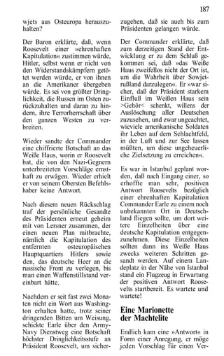 187
wjets aus Osteuropa herauszu-       zugehen, daß sie auch bis zum
halten?                             Präsidenten gelangen würde.
Der Baron erklärte, daß, wenn       Der Commander erklärte, daß
Roosevelt einer »ehrenhaften        zum derzeitigen Stand der Ent-
Kapitulation« zustimmen würde,      wicklung er zu dem Schluß ge-
Hitler, selbst wenn er nicht von    kommen sei, daß »das Weiße
den Widerstandskämpfern getö-       Haus zweifellos nicht der Ort ist,
tet werden würde, er von ihnen      um die Wahrheit über Sowjet-
an die Amerikaner übergeben         rußland darzulegen«. Er »war si-
würde. Es sei von größter Dring-    cher, daß der Präsident starkem
lichkeit, die Russen im Osten zu-   Einfluß im Weißen Haus sein
rückzuhalten und daran zu hin-      >Gehör< schenkt, willens der
dern, ihre Terrorherrschaft über    Auslöschung aller Deutschen
den ganzen Westen zu ver-           zuzusehen, und zwar ungeachtet,
breiten.                            wieviele amerikanische Soldaten
                                    ihr Leben auf dem Schlachtfeld,
Wieder sandte der Commander         in der Luft und zur See lassen
eine chiffrierte Botschaft an das   müßten, um diese ungeheuerli-
Weiße Haus, worin er Roosevelt      che Zielsetzung zu erreichen«.
bat, die von den Nazi-Gegnern
unterbreiteten Vorschläge ernst-    Es war in Istanbul geplant wor-
haft zu erwägen. Wieder erhielt     den, daß nach Eingang einer, so
er von seinem Obersten Befehls-     erhoffte man sehr, positiven
haber keine Antwort.                Antwort Roosevelts bezüglich
                                    einer ehrenhaften Kapitulation
Nach diesem neuen Rückschlag        Commander Earle zu einem noch
traf der persönliche Gesandte       unbekannten Ort in Deutsch-
des Präsidenten erneut geheim       land fliegen sollte, um dort wei-
mit von Lersner zusammen, der       tere Einzelheiten über eine
einen neuen Plan mitbrachte,        deutsche Kapitulation entgegen-
nämlich die Kapitulation des        zunehmen. Diese Einzelheiten
entfernten      osteuropäischen     sollten dann ins Weiße Haus
Hauptquartiers Hitlers sowie        zwecks weiteren Schritten ge-
den, das deutsche Heer an die       sandt werden. Auf einem Lan-
russische Front zu verlegen, bis    deplatz in der Nähe von Istanbul
man einen Waffenstillstand ver-     stand ein Flugzeug in Erwartung
einbart hätte.                      der positiven Antwort Roose-
                                    velts startbereit. Es wartete und
Nachdem er seit fast zwei Mona-     wartete!
ten nicht ein Wort aus Washing-
ton erhalten hatte, trotz seiner    Eine Marionette
dringenden Bitten um Weisung,       der Machtelite
schickte Earle über den Army-
Navy Dienstweg eine Botschaft       Endlich kam eine »Antwort« in
höchster Dringlichkeitsstufe an     Form einer Anregung, er möge
Präsident Roosevelt, um sicher-     jeden Vorschlag für einen Ver-
 