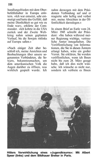 188
handlungsfrieden mit dem Ober-       nahm deswegen mit dem Präsi-
befehlshaber in Europa erör-         denten Verbindung auf und er
tern. »Ich war entsetzt, sehr ent-   reagierte sehr heftig und verbot
mutigt und hatte das Gefühl, daß     mir, meine Absichten in der Öf-
meine Dienlichkeit so gut wie zu     fentlichkeit darzulegen.«
Ende war«, erklärte der Com-
mander. »Ich kehrte in die USA       In einem Brief an Earle vom 24.
zurück und der Zweite Welt-          März 1945 schreibt der Präsi-
krieg nahm seinen geplanten          dent: »Sie haben während mei-
Verlauf, bis die Sowjets rittlinks   ner Regierung wichtige, vertrau-
auf Europa saßen.«                   liche Amter innegehalten. Die
                                     Veröffentlichung von Informa-
»Nach einiger Zeit aber be-          tionen, die Sie in diesen Ämtern
schloß ich, meine Ansichten und      erlangt haben, wäre ein großer
Beobachtungen über unsere so-        Verrat. Sie erklären, Sie werden
genannten Verbündeten, die So-       veröffentlichen, wenn ich Ihnen
wjets, bekanntzumachen, um           nicht bis zum 28. März gesagt
dem amerikanischen Volk die          habe, daß ich dies nicht wün-
Augen darüber zu öffnen, was         sche. Ich wünsche es nicht nur,
wirklich gespielt wurde. Ich         sondern ich verbiete es Ihnen




Hitlers Verwirklichung eines »Jugendtraums«: Mit Albert
Speer (links) und dem Bildhauer Breker in Paris.
 