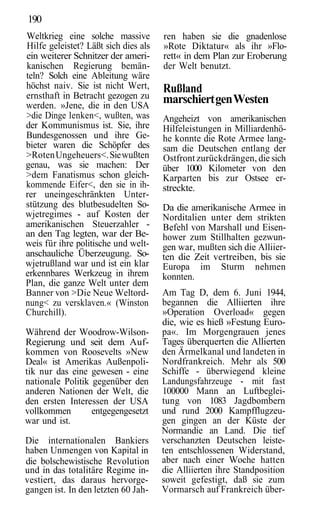 190
Weltkrieg eine solche massive         ren haben sie die gnadenlose
Hilfe geleistet? Läßt sich dies als   »Rote Diktatur« als ihr »Flo-
ein weiterer Schnitzer der ameri-     rett« in dem Plan zur Eroberung
kanischen Regierung bemän-            der Welt benutzt.
teln? Solch eine Ableitung wäre
höchst naiv. Sie ist nicht Wert,      Rußland
ernsthaft in Betracht gezogen zu      marschiert gen Westen
werden. »Jene, die in den USA
>die Dinge lenken<, wußten, was       Angeheizt von amerikanischen
der Kommunismus ist. Sie, ihre        Hilfeleistungen in Milliardenhö-
Bundesgenossen und ihre Ge-           he konnte die Rote Armee lang-
bieter waren die Schöpfer des         sam die Deutschen entlang der
>Roten Ungeheuers<. Sie wußten        Ostfront zurückdrängen, die sich
genau, was sie machen: Der            über 1000 Kilometer von den
>dem Fanatismus schon gleich-         Karparten bis zur Ostsee er-
kommende Eifer<, den sie in ih-       streckte.
rer uneingeschränkten Unter-
stützung des blutbesudelten So-       Da die amerikanische Armee in
wjetregimes - auf Kosten der          Norditalien unter dem strikten
amerikanischen Steuerzahler -         Befehl von Marshall und Eisen-
an den Tag legten, war der Be-        hower zum Stillhalten gezwun-
weis für ihre politische und welt-    gen war, mußten sich die Alliier-
anschauliche Überzeugung. So-         ten die Zeit vertreiben, bis sie
wjetrußland war und ist ein klar      Europa im Sturm nehmen
erkennbares Werkzeug in ihrem         konnten.
Plan, die ganze Welt unter dem
Banner von >Die Neue Weltord-         Am Tag D, dem 6. Juni 1944,
nung< zu versklaven.« (Winston        begannen die Alliierten ihre
Churchill).                           »Operation Overload« gegen
                                      die, wie es hieß »Festung Euro-
Während der Woodrow-Wilson-           pa«. Im Morgengrauen jenes
Regierung und seit dem Auf-           Tages überquerten die Allierten
kommen von Roosevelts »New            den Ärmelkanal und landeten in
Deal« ist Amerikas Außenpoli-         Nordfrankreich. Mehr als 500
tik nur das eine gewesen - eine       Schiffe - überwiegend kleine
nationale Politik gegenüber den       Landungsfahrzeuge - mit fast
anderen Nationen der Welt, die        100000 Mann an Luftbeglei-
den ersten Interessen der USA         tung von 1083 Jagdbombern
vollkommen        entgegengesetzt     und rund 2000 Kampfflugzeu-
war und ist.                          gen gingen an der Küste der
                                      Normandie an Land. Die tief
Die internationalen Bankiers          verschanzten Deutschen leiste-
haben Unmengen von Kapital in         ten entschlossenen Widerstand,
die bolschewistische Revolution       aber nach einer Woche hatten
und in das totalitäre Regime in-      die Alliierten ihre Standposition
vestiert, das daraus hervorge-        soweit gefestigt, daß sie zum
gangen ist. In den letzten 60 Jah-    Vormarsch auf Frankreich über-
 