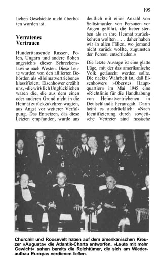 195
liehen Geschichte nicht überbo-     deutlich mit einer Anzahl von
ten worden ist.                     Selbstmorden von Personen vor
                                    Augen geführt, die lieber ster-
                                    ben als in ihre Heimat zurück-
Verratenes                          kehren wollten . . . daher haben
Vertrauen                           wir in allen Fällen, wo jemand
                                    nicht zurück wollte, zugunsten
Hunderttausende Russen, Po-         der Person entschieden.«
len, Ungarn und andere flohen
angesichts dieser Schreckens-       Die letzte Aussage ist eine glatte
lawine nach Westen. Diese Leu-      Lüge, mit der das amerikanische
te wurden von den alliierten Be-    Volk getäuscht werden sollte.
hörden als »Heimatvertriebene«      Die nackte Wahrheit ist, daß Ei-
klassifiziert. Eisenhower erzählt   senhowers »Oberstes Haupt-
uns, »die wirklich Unglücklichen    quartier« im Mai 1945 eine
waren die, die aus dem einen        »Richtlinie für die Handhabung
oder anderen Grund nicht in die     von Heimatvertriebenen in
Heimat zurückzukehren wagten,       Deutschland« herausgab. Darin
aus Angst vor weiterer Verfol-      heißt es ausdrücklich: »Nach
gung. Das Entsetzen, das diese      Identifizierung durch sowjeti-
Letzten empfanden, wurde uns        sche Vertreter sind russische




Churchill und Roosevelt haben auf dem amerikanischen Kreu-
zer »Augusta« die Atlantik-Charta entworfen. »Leute mit mehr
Gewicht« sahen bereits die Reichtümer, die sich am Wieder-
aufbau Europas verdienen ließen.
 