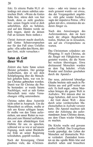 20
fekt. Er zitierte Psalm 91,11 al-   tum« - oder wie immer es da-
lerdings mit einem subtilen sata-   mals genannt wurde - sei etwas,
nischen Dreh: »Wenn du Gottes       das der Vergangenheit angehö-
Sohn bist, stürze dich von hier     re. »Ich gehe wieder fischen«,
hinab, denn es steht geschrie-      sagte der impulsive Petrus. »Wir
ben: seinen Engeln wird er dich     gehen mit dir«, stimmten die an-
anbefehlen, dich zu behüten,        deren Jünger zu.
und auf den Händen werde sie
dich tragen, damit du deinen        Nach den Anweisungen des
Fuß an keinem Stein stoßest.«       Auferstandenen, den sie kurz
                                    nach der obigen Begebenheit
Christi Antwort macht deutlich,     trafen, blieben sie in Jerusalem,
daß Gottes Schutzversprechen        um auf ein »Versprechen« zu
nur für den Fall eines Unfalles     warten.
gelte: »Du sollst den Herrn, dei-
nen Gott, nicht versuchen.«         Das Christentum »zündete« am
                                    Pfingsttag 31 nach Christus, als
                                    die Jünger mit Fähigkeiten aus-
Satan als Gott                      gestattet wurden, die die Norm
dieser Welt                         bei weitem überstiegen. Etwa
                                    dreitausend Menschen wurden
Zuletzt also hatte Satan seinen     an dem Tag bekehrt. »Viele
Meister gefunden. Der geistige      Wunder und Zeichen geschahen
Zauberbann, den er seit dem         durch die Apostel.«
Schöpfungstag über die Mensch-
heit gehalten hatte, war von Je-    Der neue, pulsierend lebendige
sus Christus gebrochen worden.      Glaube breitete sich rasch in Pa-
Damit war für Christus die Pro-     lästina aus und griff weiter um
be bestanden: er wurde Satans       sich. Es hieß sogar, »diese Men-
Nachfolger, weil er sich Gottes     schen bringen die ganze Welt in
Herrschaft trotz vieler Versu-      Aufruhr«. Wir müssen aber im
chungen völlig unterordnete.        Auge behalten, daß zuvor Satan
Christus nahm diese Autorität       - der Gott dieser Welt - diese
nicht sofort in Anspruch. Um die    durch seine verräterischen Ma-
Menschheit zu erlösen, mußte er     chenschaften in Aufruhr versetzt
sich ans Kreuz schlagen lassen.     hatte. Die Apostel machten sich
Er mußte von den Toten aufer-       unter der Anleitung des aufer-
stehen, um unser Retter zu wer-     standenen Jesus Christus daran,
den,und zum Himmel auffahren,       aus dem Chaos wieder Ordnung
um vor dem allmächtigen Gott        zu machen.
Fürbitte für uns zu sprechen,       Die Kirche wuchs und gewann
während wir so wie er auf unsere    großen Einfluß. Das Evangelium
Eignung, nach seiner Rückkehr       wurde gepredigt, das Leben der
zur Erde an seiner Regierung        Menschen auf dramatische Wei-
teilzuhaben, geprüft werden.
                                    se verändert. Zumindest konn-
Nach der Kreuzigung Christi         ten sie das »große Bild« klar und
glaubten viele, das »Christen-      deutlich sehen und brauchten
 