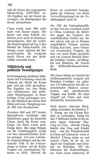 200
telte die Krone den sogenannten    Krone sie wiederholt besiegte,
Opium-Krieg (1839-1842) an.        ließen die Chinesen von ihrem
Als Ergebnis war der Kaiser ge-    Verzweiflungskampf um die Un-
zwungen, die Bedingungen der       abhängigkeit nicht ab.
Krone anzunehmen.
                                   Als 1925 der Nationalistenfüh-
China wurde nach 1843 nicht        rer Sun Yat-sen verschied, brach
mehr vom Kaiser regiert. Der       in China wiederum die Rebel-
Kaiser und seine Familie ver-      lion gegen die Tyrannei der
blieben zwar noch als Repräsen-    »ausländischen Teufel« aus. So-
tationsfiguren, aber die wirkli-   fort stürzte sich ein in Moskau
che Regierungsgewalt lag in den    ausgebildeter Chinese namens
Händen der Soong-Familie. Die      Chiang Kai-shek, unter Einsatz
Soongs waren Agenten der Sas-      von sowjetischen Truppen, die
soons-Familie, die wiederum        ihm von Jossif Stalin geschickt
durch Heirat mit den Roth-         und von General Michael Boro-
schilds verwandt waren.            din befehligt wurden, auf Shang-
                                   hai und plünderte die Tresore
Militärische und                   der Rothschild-Sassoon-Soon-
politische Demütigungen            Bank.

In Ermangelung moderner Indu-      Mit einem Schlag ins Gesicht der
strien und Verwaltung waren die    Geldmonopolisten weigerte sich
Chinesen der Macht der Krone       Präsident Coolidge, ein gehei-
ganz und gar nicht gewachsen.      mes US-Abkommen mit den in-
Das Ergebnis war eine Reihe        ternationalen Bankers anzuer-
von militärischen und politi-      kennen und amerikanische
schen Demütigungen, in deren       Truppen und Schiffe für einen
Gefolge China gezwungen wur-       Angriff auf China und seine
de, den Händlern der Krone fünf    Streitkräfte bereitzustellen.
Häfen aufzutun. Hongkong wur-
de 1842 eine Kronkolonie.          Nach diesem schweren Rück-
                                   schlag entsandten die Bankers T.
Zwischen 1843 und 1927 fanden      V. Soong, um mit Chiang Kai-
dutzendweise Aufstände oder        shek zu verhandeln. Soong bot
Rebellionen gegen die Kontrolle    ihm 3 Millionen Dollar in bar an,
Chinas durch die Krone statt.      seine eigene Schwester May-
Einige von ihnen waren groß.       Ling zur Frau - obwohl Chiang
Einige klein. Das lange Ringen     bereits eine Frau und Kinder
um die Unabhängigkeit wurde        hatte - und die Präsidentschaft
von den nationalistischen Kräf-    in China auf Lebenszeit, wenn er
ten getragen. Um jene Aufstän-     überlief. Chiang nahm an und
de niederzuschlagen und das chi-   regierte China ab da als ein
nesische Volk in der Unterjo-      Agent der Engländer und heira-
chung zu halten, rief die Krone    tete im Dezember 1927 die
Truppen aus verschiedenen Na-      Schwester des Rothschildagen-
tionen zu Hilfe. Obwohl die        ten. Nach einem erbitterten, 85
 