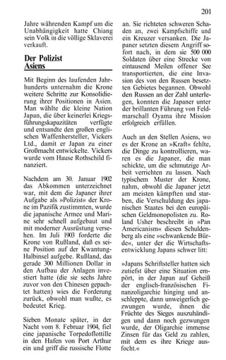 201
Jahre währenden Kampf um die         an. Sie richteten schweren Scha-
Unabhängigkeit hatte Chiang          den an, zwei Kampfschiffe und
sein Volk in die völlige Sklaverei   ein Kreuzer versanken. Die Ja-
verkauft.                            paner setzten diesem Angriff so-
                                     fort nach, in dem sie 500 000
Der Polizist                         Soldaten über eine Strecke von
Asiens                               eintausend Meilen offener See
                                     transportierten, die eine Inva-
Mit Beginn des laufenden Jahr-       sion des von den Russen besetz-
hunderts unternahm die Krone         ten Gebietes begannen. Obwohl
weitere Schritte zur Konsolidie-     den Russen an der Zahl unterle-
rung ihrer Positionen in Asien.      gen, konnten die Japaner unter
Man wählte die kleine Nation         der brillanten Führung von Feld-
Japan, die über keinerlei Kriegs-    marschall Oyama ihre Mission
führungskapazitäten     verfügte     erfolgreich erfüllen.
und entsandte den großen engli-
schen Waffenhersteller, Vickers      Auch an den Stellen Asiens, wo
Ltd., damit er Japan zu einer        es der Krone an »Kraft« fehlte,
Großmacht entwickelte. Vickers       die Dinge zu kontrollieren, wa-
wurde vom Hause Rothschild fi-       ren es die Japaner, die man
nanziert.                            schickte, um die schmutzige Ar-
                                     beit verrichten zu lassen. Nach
Nachdem am 30. Januar 1902           typischem Muster der Krone,
das Abkommen unterzeichnet           nahm, obwohl die Japaner jetzt
war, mit dem die Japaner ihrer       am meisten kämpften und star-
Aufgabe als »Polizist« der Kro-      ben, die Verschuldung des japa-
ne im Pazifik zustimmten, wurde      nischen Staates bei den europäi-
die japanische Armee und Mari-       schen Geldmonopolisten zu. Ro-
ne sehr schnell aufgebaut und        land Usher beschreibt in »Pan
mit moderner Ausrüstung verse-       Americanism« diesen Schulden-
hen. Im Juli 1903 forderte die       berg als eine »schwankende Bür-
Krone von Rußland, daß es sei-       de«, unter der die Wirtschafts-
ne Position auf der Kwantung-        entwicklung Japans schwer litt:
Halbinsel aufgebe. Rußland, das
gerade 300 Millionen Dollar in       »Japans Schriftsteller hatten sich
den Aufbau der Anlagen inve-         zutiefst über eine Situation em-
stiert hatte (die sie sechs Jahre    pört, in der Japan auf Geheiß
zuvor von den Chinesen gepach-       der englisch-französischen Fi-
tet hatten) wies die Forderung       nanzoligarchie hinging und an-
zurück, obwohl man wußte, es         schleppte, dann unweigerlich ge-
bedeutet Krieg.                      zwungen wurde, ihnen die
                                     Früchte des Sieges auszuhändi-
Sieben Monate später, in der         gen und dann noch gezwungen
Nacht vom 8. Februar 1904, fiel      wurde, der Oligarchie immense
eine japanische Torpedoflottille     Zinsen für das Geld zu zahlen,
in den Hafen von Port Arthur         mit dem es ihre Kriege aus-
ein und griff die russische Flotte   focht.«
 