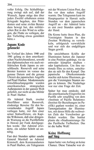 204
voller Erfolg. Die Schlußfolge-       mit der Western Union Post, das
rung zwingt sich auf, daß der         ihn vor dem nahen Angriff
Wunsch, Japan möge den über           warnte. Das Telegramm kam im
jeden Zweifel erhabenen ersten        Hauptquartier in Hawaii sechs
Kriegsakt begehen, den Präsi-         Stunden vor dem japanischen
denten und seine zivilen Berater      Angriff an - der Admiral hatte
dazu bewegt hat, den militäri-        es erst zwei Stunden später in
schen Rat in den Wind zu schla-       der Hand.
gen, die Flotte zu verlegen, der
den Tiefschlag etwas gemildert        Die Krone hatte ihren Plan, die
                                      Vereinigten Staaten in den
hätte.«
                                      Zweiten Weltkrieg zu verwik-
Japans Kode                           keln, erfolgreich verwirklicht
                                      und war sich des endgültigen
geknackt                              Sieges gewiß.
Im Verlauf des Jahres 1940 und        Die unsichtbaren Kräfte der
1941 gelang es dem amerikani-         Illuminaten hatten die Japaner
schen Nachrichtendienst, sowohl       in eine Position gedrängt, wo sie
den diplomatischen wie auch mi-       entweder kämpfen mußten -
litärischen Kode Japans zu ent-       oder kapitulieren. Um ihre na-
schlüsseln. Roosevelt und seine       tionale Ehre zu retten, entschie-
Berater kannten im voraus das         den sie sich für den Kampf. Das
genaue Datum und die genaue           japanische       Oberkommando
Uhrzeit des japanischen Angriffs      machte sich keine Illusionen, ge-
auf Pearl Harbor. Modernisierte       gen die Vereinigten Staaten sie-
Entschlüsselungsgeräte wurden         gen zu können. Die Niederlage
amerikanischen        strategischen   war nur eine Frage der Zeit.
Außenposten in der ganzen Welt
geliefert, nur nicht an das Militär   Später hat man entdeckt, daß
in Pearl Harbor.                      das amerikanische Eingreifen im
                                      Pazifik sehr sorgfältig von dem
Als Admiral Stark, zweiter            »Institute of Pacific Relations«
Heerführer unter Roosevelt,           (Institut für Beziehungen im Pa-
eindeutige Beweise für den be-        zifik) geplant worden ist, einer
vorstehenden Angriff Japans           Tarnorganisation der Illumina-
vorliegen hatte, riet ihm einer       ten, mit deren Hilfe die weltwei-
seiner Stabsoffiziere, ein Kapi-      ten Ziele der Verschwörer ge-
tän Wilkinson, daß eine dringen-      fördert wurden. Das Institut
de Warnung an die Pazifikflotte       plante die »Stadtsanierung« für
in Hawaii per Funk durchgege-         das Pazifische Tiefbecken. Das
ben werde. Der Admiral erwi-          ist die halbe Welt!
derte, ein solcher Schritt sei un-
nötig.
                                      Keine Hoffnung
Fast drei Stunden später sandte       auf Sieg
General Marshall an Admiral
Kimmell, dem Kommandanten             Japan hatte von Anfang an keine
in Pearl Harbor, ein Telegramm        Chance. Diese Tatsache war al-
 