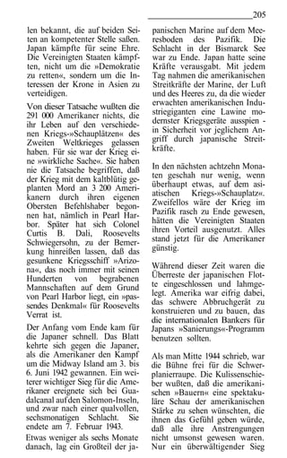 205
len bekannt, die auf beiden Sei-    panischen Marine auf dem Mee-
ten an kompetenter Stelle saßen.    resboden des Pazifik. Die
Japan kämpfte für seine Ehre.       Schlacht in der Bismarck See
Die Vereinigten Staaten kämpf-      war zu Ende. Japan hatte seine
ten, nicht um die »Demokratie       Kräfte verausgabt. Mit jedem
zu retten«, sondern um die In-      Tag nahmen die amerikanischen
teressen der Krone in Asien zu      Streitkräfte der Marine, der Luft
verteidigen.                        und des Heeres zu, da die wieder
Von dieser Tatsache wußten die      erwachten amerikanischen Indu-
291 000 Amerikaner nichts, die      striegiganten eine Lawine mo-
ihr Leben auf den verschiede-       dernster Kriegsgeräte ausspien -
nen Kriegs-»Schauplätzen« des       in Sicherheit vor jeglichem An-
Zweiten Weltkrieges gelassen        griff durch japanische Streit-
haben. Für sie war der Krieg ei-    kräfte.
ne »wirkliche Sache«. Sie haben
nie die Tatsache begriffen, daß     In den nächsten achtzehn Mona-
der Krieg mit dem kaltblütig ge-    ten geschah nur wenig, wenn
planten Mord an 3 200 Ameri-        überhaupt etwas, auf dem asi-
kanern durch ihren eigenen          atischen Kriegs-»Schauplatz«.
Obersten Befehlshaber begon-        Zweifellos wäre der Krieg im
nen hat, nämlich in Pearl Har-      Pazifik rasch zu Ende gewesen,
bor. Später hat sich Colonel        hätten die Vereinigten Staaten
Curtis B. Dali, Roosevelts          ihren Vorteil ausgenutzt. Alles
Schwiegersohn, zu der Bemer-        stand jetzt für die Amerikaner
kung hinreißen lassen, daß das      günstig.
gesunkene Kriegsschiff »Arizo-
na«, das noch immer mit seinen      Während dieser Zeit waren die
Hunderten von begrabenen            Überreste der japanischen Flot-
Mannschaften auf dem Grund          te eingeschlossen und lahmge-
von Pearl Harbor liegt, ein »pas-   legt. Amerika war eifrig dabei,
sendes Denkmal« für Roosevelts      das schwere Abbruchgerät zu
Verrat ist.                         konstruieren und zu bauen, das
                                    die internationalen Bankers für
Der Anfang vom Ende kam für         Japans »Sanierungs«-Programm
die Japaner schnell. Das Blatt      benutzen sollten.
kehrte sich gegen die Japaner,
als die Amerikaner den Kampf        Als man Mitte 1944 schrieb, war
um die Midway Island am 3. bis      die Bühne frei für die Schwer-
6. Juni 1942 gewannen. Ein wei-     planierraupe. Die Kulissenschie-
terer wichtiger Sieg für die Ame-   ber wußten, daß die amerikani-
rikaner ereignete sich bei Gua-     schen »Bauern« eine spektaku-
dalcanal auf den Salomon-Inseln,    läre Schau der amerikanischen
und zwar nach einer qualvollen,     Stärke zu sehen wünschten, die
sechsmonatigen Schlacht. Sie        ihnen das Gefühl geben würde,
endete am 7. Februar 1943.          daß alle ihre Anstrengungen
Etwas weniger als sechs Monate      nicht umsonst gewesen waren.
danach, lag ein Großteil der ja-    Nur ein überwältigender Sieg
 