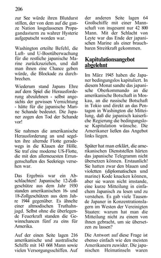 206
zur See würde ihren Blutdurst       der anderen Seite lagen 64
stillen, der von dem auf die gan-   Großschiffe mit einer Mann-
ze Nation losgelassenen Propa-      schaft von insgesamt nur 42 800
gandasturm zu wahrer Hysterie       Mann. Mit der Schlacht von
aufgeputscht worden war.            Leyte war das Ende der japani-
                                    schen Marine als einer brauch-
Washington erteilte Befehl, die     baren Streitkraft gekommen.
Luft- und U-Bootüberwachung
für die restliche japanische Ma-    Kapitulationsangebot
rine zurückzuziehen, und daß        abgelehnt
man ihnen eine Chance geben
würde, die Blockade zu durch-       Im März 1945 haben die Japa-
brechen.                            ner bedingungslos kapituliert. In
Wiederum stand Japans Ehre          diesem Monat sandte das japani-
auf dem Spiel die Herausforde-      sche Oberkommando an die
rung abzulehnen - selbst ange-      amerikanische Botschaft in Mos-
sichts der gewissen Vernichtung     kau, an die russische Botschaft
- hätte für die japanische Mari-    in Tokio und direkt an das Pen-
ne Schande bedeutet. Die Japa-      tagon in Washington die Mittei-
ner zogen den Tod der Schande       lung, daß die japanisch kaiserli-
vor!                                che Regierung die bedingungslo-
                                    se Kapitulation wünsche. Die
Sie nahmen die amerikanische        Amerikaner ließen das Angebot
Herausforderung an und segel-       links liegen.
ten ihre alternde Flotte gerade-
wegs in die Klauen der Hölle.       Später hat man erklärt, die ame-
Sie traf eine moderne US-Flotte,    rikanischen Dienststellen härten
die mit den allerneuesten Errun-    das japanische Telegramm nicht
genschaften des Seekriegs verse-    übersetzen können. Erstaunlich!
hen war.                            Sie hatten zwar den blauen und
                                    violetten (diplomatischen und
Das Ergebnis war ein Ab-            marine) Kode knacken können,
schlachten! Japanische 12-Zoll-     aber sie waren nicht imstande,
geschütze aus dem Jahr 1930         eine kurze Mitteilung in einfa-
standen amerikanischen 16- und      chem Japanisch zu lesen und zu
18-Zollgeschützen aus dem Jah-      verstehen. Es gab viele Tausen-
re 1944 gegenüber. Es ähnelte       de Japaner in Konzentrationsla-
einer altmodischen Truthahn-        gern im Westen der Vereinigten
jagd. Selbst ohne die überlegen-    Staaten: warum hat man die
de Feuerkraft standen die Ge-       Mitteilung nicht zu einem von
winnchancen fünf zu eins für        ihnen gebracht, um sie überset-
Amerika.                            zen zu lassen?
Auf der einen Seite lagen 216       Die Antwort auf diese Frage ist
amerikanische und australische      ebenso einfach wie den meisten
Schiffe mit 143 668 Mann sowie      Amerikanern zuwider. Die japa-
vielen Versorgungsschiffen. Auf     nischen Heimatinseln waren
 