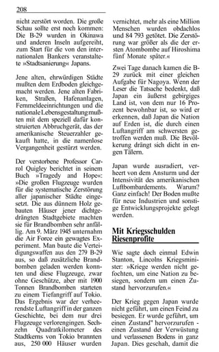 208
nicht zerstört worden. Die große    vernichtet, mehr als eine Million
Schau sollte erst noch kommen:      Menschen wurden obdachlos
Die B-29 wurden in Okinawa          und 84 793 getötet. Die Zerstö-
und anderen Inseln aufgereiht,      rung war größer als die der er-
zum Start für die von den inter-    sten Atombombe auf Hiroshima
nationalen Bankers veranstalte-     fünf Monate später.«
te »Stadtsanierung« Japans.
                                    Zwei Tage danach kamen die B-
Jene alten, ehrwürdigen Städte      29 zurück mit einer gleichen
mußten dem Erdboden gleichge-       Aufgabe für Nagoya. Wenn der
macht werden. Jene alten Fabri-     Leser die Tatsache bedenkt, daß
ken, Straßen, Hafenanlagen,         Japan ein äußerst gebirgiges
Fernmeldeeinrichtungen und die      Land ist, von dem nur 16 Pro-
nationale Lebensgestaltung muß-     zent bewohnbar ist, so wird er
ten mit dem speziell dafür kon-     erkennen, daß Japan die Nation
struierten Abbruchgerät, das der    auf Erden ist, die durch einen
amerikanische Steuerzahler ge-      Luftangriff am schwersten ge-
kauft hatte, in die namenlose       troffen werden muß. Die Bevöl-
Vergangenheit gestürzt werden.      kerung drängt sich dicht in en-
                                    gen Tälern.
Der verstorbene Professor Car-
rol Quigley berichtet in seinem     Japan wurde ausradiert, ver-
Buch »Tragedy and Hope«:            heert von dem Ansturm und der
»Die großen Flugzeuge wurden        Intensivität des amerikanischen
für die systematische Zerstörung    Luftbombardements. Warum?
aller japanischer Städte einge-     Ganz einfach! Der Boden mußte
setzt. Die aus dünnem Holz ge-      für neue Industrien und sonsti-
bauten Häuser jener dichtge-        ge Entwicklungsprojekte gelegt
drängten Stadtgebiete machten       werden.
sie für Brandbomben sehr anfäl-
lig. Am 9. März 1945 unternahm      Mit Kriegsschulden
die Air Force ein gewagtes Ex-      Riesenprofite
periment. Man baute die Vertei-
digungswaffen aus den 279 B-29      Wie sagte doch einmal Edwin
aus, so daß zusätzliche Brand-      Stanton, Lincolns Kriegsmini-
bomben geladen werden konn-         ster: »Kriege werden nicht ge-
ten und diese Flugzeuge, zwar       fochten, um eine Nation zu be-
ohne Geschütze, aber mit 1900       siegen, sondern um einen Zu-
Tonnen Brandbomben starteten        stand hervorzurufen.«
zu einem Tiefangriff auf Tokio.
Das Ergebnis war der verhee-        Der Krieg gegen Japan wurde
rendste Luftangriff in der ganzen   nicht geführt, um einen Feind zu
Geschichte, bei dem nur drei        besiegen. Er wurde geführt, um
Flugzeuge verlorengingen. Sech-     einen Zustand" hervorzurufen -
zehn Quadratkilometer des           einen Zustand der Verwüstung
Stadtkerns von Tokio brannten       und verlassenen Bodens in ganz
aus, 250 000 Häuser wurden          Japan. Dies geschah, damit die
 