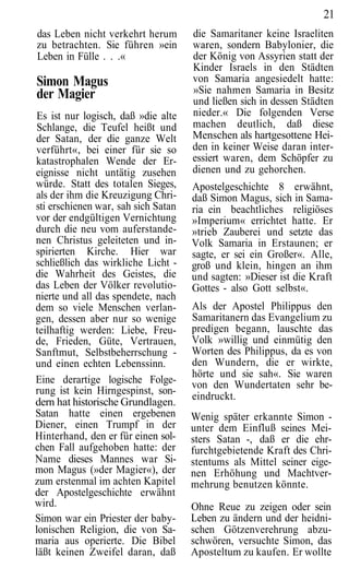 21
das Leben nicht verkehrt herum       die Samaritaner keine Israeliten
zu betrachten. Sie führen »ein       waren, sondern Babylonier, die
Leben in Fülle . . .«                der König von Assyrien statt der
                                     Kinder Israels in den Städten
Simon Magus                          von Samaria angesiedelt hatte:
der Magier                           »Sie nahmen Samaria in Besitz
                                     und ließen sich in dessen Städten
Es ist nur logisch, daß »die alte    nieder.« Die folgenden Verse
Schlange, die Teufel heißt und       machen deutlich, daß diese
der Satan, der die ganze Welt        Menschen als hartgesottene Hei-
verführt«, bei einer für sie so      den in keiner Weise daran inter-
katastrophalen Wende der Er-         essiert waren, dem Schöpfer zu
eignisse nicht untätig zusehen       dienen und zu gehorchen.
würde. Statt des totalen Sieges,     Apostelgeschichte 8 erwähnt,
als der ihm die Kreuzigung Chri-     daß Simon Magus, sich in Sama-
sti erschienen war, sah sich Satan   ria ein beachtliches religiöses
vor der endgültigen Vernichtung      »Imperium« errichtet hatte. Er
durch die neu vom auferstande-       »trieb Zauberei und setzte das
nen Christus geleiteten und in-      Volk Samaria in Erstaunen; er
spirierten Kirche. Hier war          sagte, er sei ein Großer«. Alle,
schließlich das wirkliche Licht -    groß und klein, hingen an ihm
die Wahrheit des Geistes, die        und sagten: »Dieser ist die Kraft
das Leben der Völker revolutio-      Gottes - also Gott selbst«.
nierte und all das spendete, nach
dem so viele Menschen verlan-        Als der Apostel Philippus den
gen, dessen aber nur so wenige       Samaritanern das Evangelium zu
teilhaftig werden: Liebe, Freu-      predigen begann, lauschte das
de, Frieden, Güte, Vertrauen,        Volk »willig und einmütig den
Sanftmut, Selbstbeherrschung -       Worten des Philippus, da es von
und einen echten Lebenssinn.         den Wundern, die er wirkte,
                                     hörte und sie sah«. Sie waren
Eine derartige logische Folge-       von den Wundertaten sehr be-
rung ist kein Hirngespinst, son-
                                     eindruckt.
dern hat historische Grundlagen.
Satan hatte einen ergebenen          Wenig später erkannte Simon -
Diener, einen Trumpf in der          unter dem Einfluß seines Mei-
Hinterhand, den er für einen sol-    sters Satan -, daß er die ehr-
chen Fall aufgehoben hatte: der      furchtgebietende Kraft des Chri-
Name dieses Mannes war Si-           stentums als Mittel seiner eige-
mon Magus (»der Magier«), der        nen Erhöhung und Machtver-
zum erstenmal im achten Kapitel      mehrung benutzen könnte.
der Apostelgeschichte erwähnt
wird.                                Ohne Reue zu zeigen oder sein
Simon war ein Priester der baby-     Leben zu ändern und der heidni-
lonischen Religion, die von Sa-      schen Götzenverehrung abzu-
maria aus operierte. Die Bibel       schwören, versuchte Simon, das
läßt keinen Zweifel daran, daß       Aposteltum zu kaufen. Er wollte
 