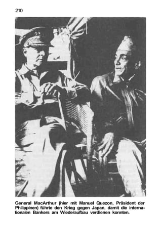 210




General MacArthur (hier mit Manuel Quezon, Präsident der
Philippinen) führte den Krieg gegen Japan, damit die interna-
tionalen Bankers am Wiederaufbau verdienen konnten.
 
