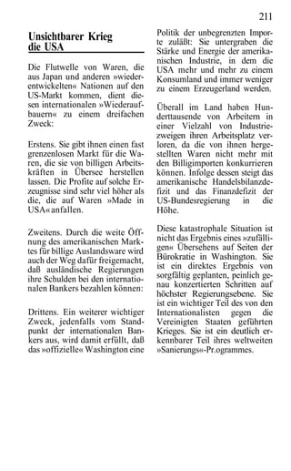 211
                                     Politik der unbegrenzten Impor-
Unsichtbarer Krieg                   te zuläßt: Sie untergraben die
die USA                              Stärke und Energie der amerika-
                                     nischen Industrie, in dem die
Die Flutwelle von Waren, die         USA mehr und mehr zu einem
aus Japan und anderen »wieder-       Konsumland und immer weniger
entwickelten« Nationen auf den       zu einem Erzeugerland werden.
US-Markt kommen, dient die-
sen internationalen »Wiederauf-      Überall im Land haben Hun-
bauern« zu einem dreifachen          derttausende von Arbeitern in
Zweck:                               einer Vielzahl von Industrie-
                                     zweigen ihren Arbeitsplatz ver-
Erstens. Sie gibt ihnen einen fast   loren, da die von ihnen herge-
grenzenlosen Markt für die Wa-       stellten Waren nicht mehr mit
ren, die sie von billigen Arbeits-   den Billigimporten konkurrieren
kräften in Übersee herstellen        können. Infolge dessen steigt das
lassen. Die Profite auf solche Er-   amerikanische Handelsbilanzde-
zeugnisse sind sehr viel höher als   fizit und das Finanzdefizit der
die, die auf Waren »Made in          US-Bundesregierung in die
USA« anfallen.                       Höhe.

Zweitens. Durch die weite Öff-       Diese katastrophale Situation ist
nung des amerikanischen Mark-        nicht das Ergebnis eines »zufälli-
tes für billige Auslandsware wird    gen« Übersehens auf Seiten der
auch der Weg dafür freigemacht,      Bürokratie in Washington. Sie
daß ausländische Regierungen         ist ein direktes Ergebnis von
ihre Schulden bei den internatio-    sorgfältig geplanten, peinlich ge-
nalen Bankers bezahlen können:       nau konzertierten Schritten auf
                                     höchster Regierungsebene. Sie
                                     ist ein wichtiger Teil des von den
Drittens. Ein weiterer wichtiger     Internationalisten gegen die
Zweck, jedenfalls vom Stand-         Vereinigten Staaten geführten
punkt der internationalen Ban-       Krieges. Sie ist ein deutlich er-
kers aus, wird damit erfüllt, daß    kennbarer Teil ihres weltweiten
das »offizielle« Washington eine     »Sanierungs«-Pr.ogrammes.
 