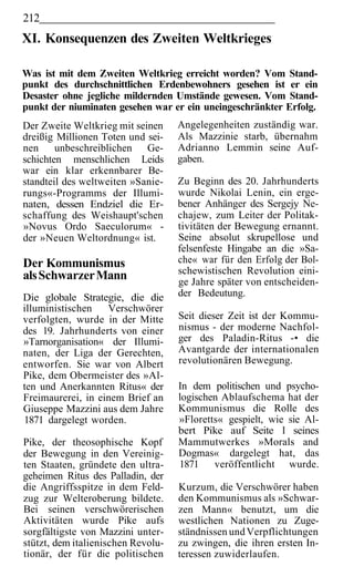 212
XI. Konsequenzen des Zweiten Weltkrieges

Was ist mit dem Zweiten Weltkrieg erreicht worden? Vom Stand-
punkt des durchschnittlichen Erdenbewohners gesehen ist er ein
Desaster ohne jegliche mildernden Umstände gewesen. Vom Stand-
punkt der niuminaten gesehen war er ein uneingeschränkter Erfolg.
Der Zweite Weltkrieg mit seinen     Angelegenheiten zuständig war.
dreißig Millionen Toten und sei-    Als Mazzinie starb, übernahm
nen     unbeschreiblichen Ge-       Adrianno Lemmin seine Auf-
schichten menschlichen Leids        gaben.
war ein klar erkennbarer Be-
standteil des weltweiten »Sanie-    Zu Beginn des 20. Jahrhunderts
rungs«-Programms der Illumi-        wurde Nikolai Lenin, ein erge-
naten, dessen Endziel die Er-       bener Anhänger des Sergejy Ne-
schaffung des Weishaupt'schen       chajew, zum Leiter der Politak-
»Novus Ordo Saeculorum« -           tivitäten der Bewegung ernannt.
der »Neuen Weltordnung« ist.        Seine absolut skrupellose und
                                    felsenfeste Hingabe an die »Sa-
Der Kommunismus                     che« war für den Erfolg der Bol-
                                    schewistischen Revolution eini-
als Schwarzer Mann                  ge Jahre später von entscheiden-
Die globale Strategie, die die      der Bedeutung.
illuministischen   Verschwörer
verfolgten, wurde in der Mitte      Seit dieser Zeit ist der Kommu-
des 19. Jahrhunderts von einer      nismus - der moderne Nachfol-
»Tarnorganisation« der Illumi-      ger des Paladin-Ritus -• die
naten, der Liga der Gerechten,      Avantgarde der internationalen
entworfen. Sie war von Albert       revolutionären Bewegung.
Pike, dem Obermeister des »Al-
ten und Anerkannten Ritus« der      In dem politischen und psycho-
Freimaurerei, in einem Brief an     logischen Ablaufschema hat der
Giuseppe Mazzini aus dem Jahre      Kommunismus die Rolle des
1871 dargelegt worden.              »Floretts« gespielt, wie sie Al-
                                    bert Pike auf Seite l seines
Pike, der theosophische Kopf        Mammutwerkes »Morals and
der Bewegung in den Vereinig-       Dogmas« dargelegt hat, das
ten Staaten, gründete den ultra-    1871 veröffentlicht wurde.
geheimen Ritus des Palladin, der
die Angriffsspitze in dem Feld-     Kurzum, die Verschwörer haben
zug zur Welteroberung bildete.      den Kommunismus als »Schwar-
Bei seinen verschwörerischen        zen Mann« benutzt, um die
Aktivitäten wurde Pike aufs         westlichen Nationen zu Zuge-
sorgfältigste von Mazzini unter-    ständnissen und Verpflichtungen
stützt, dem italienischen Revolu-   zu zwingen, die ihren ersten In-
tionär, der für die politischen     teressen zuwiderlaufen.
 