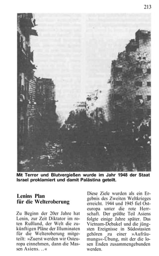 213




Mit Terror und Blutvergießen wurde im Jahr 1948 der Staat
Israel proklamiert und damit Palästina geteilt.


                                   Diese Ziele wurden als ein Er-
Lenins Plan                        gebnis des Zweiten Weltkrieges
für die Welteroberung              erreicht. 1944 und 1945 fiel Ost-
                                   europa unter die rote Herr-
Zu Beginn der 20er Jahre hat       schaft. Der größte Teil Asiens
Lenin, zur Zeit Diktator im ro-    folgte einige Jahre später. Das
ten Rußland, der Welt die zu-      Vietnam-Debakel und die jüng-
künftigen Pläne der Illuminaten    sten Ereignisse in Südostasien
für die Welteroberung mitge-       gehören zu einer »Aufräu-
teilt: »Zuerst werden wir Osteu-   mungs«-Übung, mit der die lo-
ropa einnehmen, dann die Mas-      sen Enden zusammengebunden
sen Asiens. ..«                    werden.
 