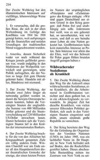 214
Der Zweite Weltkrieg hat den         im Namen der ursprünglichen
illuministischen Interessen auf      »Prinzipien« und »Zielsetzun-
vielfältige, lebenswichtige Weise    gen« des Krieges einlegte: »Wir
gedient:                             sind gegen Deutschland aus ei-
                                     nem Grund in den Krieg gezo-
1. Er verursachte, daß die gro-      gen: daß Polen frei und unab-
ßen Risse, die sich in der alten     hängig sein solle. Jedermann
Weltordnung im Gefolge des           hier weiß, was es uns gekostet
Konfliktes von 1914 bis 1918         hat, so unvorbereitet, wie wir
gezeigt hatten, weit aufsprangen     waren, und daß es uns beinahe
und die finanziellen und sozialen    unser Leben als eine Nation ge-
Grundlagen der traditionellen        kostet hat. Großbritannien hatte
Moral weggeschwemmt wurden.          kein materielles Interesse an Po-
                                     len. Sein Interesse war allein das
2. Amerika, dessen Sicherheit        der Ehre, weil wir das Schwert
weder vor noch während des           für Polen gegen Hitlers brutalen
Krieges jemals gefährdet gewe-       Angriff gezogen haben.«
sen war, wurde endgültig in den
Mahlstrom der Weltpolitik ver-       Wildwuchernder
wickelt und gezwungen, seine         Sozialismus
Politik aufzugeben, die der Na-      als Krankheit
tion so lange Zeit gute Dienste
geleistet hatte: Handeln mit al-     5. Der Zweite Weltkrieg ebnete
len, Bündnisse mit niemand.          den Weg für die Ankunft eines
                                     wildwuchernden Sozialismus, ei-
3. Der Zweite Weltkrieg, der         ne Krankheit, die die Arbeits-
beinahe zwei Jahre länger als        moral in Großbritannien ver-
notwendig geführt worden ist,        nichtet und dazu gedient hat, es
damit die Sowjets Osteuropa be-      in ein »Klein-England« zu ver-
setzen konnten, haben die Ver-       wandeln. In jüngster Zeit hat
einigten Staaten die unglaubli-      dieselbe Krankheit, von vielen
che Summe von 400 Milliarden         unserer führenden Politiker ge-
Dollar gekostet und die Staats-      fördert, sich auch in den Verei-
verschuldung auf 220 Milliarden      nigten Staaten eingenistet und
US-Dollar anwachsen lassen.          droht, unsere einstmals große
Damit befanden sich die Verei-       Republik zu vernichten.
nigten Staaten tief in den Kral-
len der internationalen Bankers.     6. Der Krieg bereitete den Weg
                                     für die Gründung der Organisa-
4. Der Zweite Weltkrieg brach-       tion der Vereinten Nationen
te für die von den Alliierten bei    (UNO) im Jahre 1945, was ein
Kriegsausbruch genannten Ziele       lachhafter Name ist. Ihr Haupt-
ein völlig anderes Ende. Win-        sitz in New York befindet sich
ston Churchill war am Ende un-       auf Boden, den die Rockefellers
ter all den Hauptdarstellern die-    gestiftet haben. Dieses abscheu-
ser theatralischen Groteske der      liche Bastardding mitten ins
einzige, der einen letzten Protest   Zentrum von New York zu set-
 