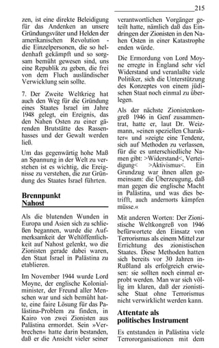 215
zen, ist eine direkte Beleidigung   verantwortlichen Vorgänger ge-
für das Andenken an unsere          teilt hatte, nämlich daß das Ein-
Gründungsväter und Helden der       dringen der Zionisten in den Na-
amerikanischen Revolution -         hen Osten in einer Katastrophe
die Einzelpersonen, die so hel-     enden würde.
denhaft gekämpft und so sorg-
sam bemüht gewesen sind, uns        Die Ermordung von Lord Moy-
eine Republik zu geben, die frei    ne erregte in England sehr viel
von dem Fluch ausländischer         Widerstand und veranlaßte viele
Verwicklung sein sollte.            Politiker, sich die Unterstützung
                                    des Konzeptes von einem jüdi-
7. Der Zweite Weltkrieg hat         schen Staat noch einmal zu über-
auch den Weg für die Gründung       legen.
eines Staates Israel im Jahre       Als der nächste Zionistenkon-
1948 gelegt, ein Ereignis, das      greß 1946 in Genf zusammen-
den Nahen Osten zu einer gä-        trat, hatte er, laut Dr. Weiz-
renden Brutstätte des Rassen-       mann, »einen speziellen Charak-
hasses und der Gewalt werden        ter« und »zeigte eine Tendenz,
ließ.                               sich auf Methoden zu verlassen,
Um das gegenwärtig hohe Maß         für die es unterschiedliche Na-
an Spannung in der Welt zu ver-     men gibt: >Widerstand<, Vertei-
stehen ist es wichtig, die Ereig-   digung<     >Aktivismus<.   Ein
nisse zu verstehen, die zur Grün-   Grundzug war ihnen allen ge-
dung des Staates Israel führten.    meinsam: die Überzeugung, daß
                                    man gegen die englische Macht
Brennpunkt                          in Palästina, und was dies be-
                                    trifft, auch andernorts kämpfen
Nahost                              müsse.«
Als die blutenden Wunden in         Mit anderen Worten: Der Zioni-
Europa und Asien sich zu schlie-    stische Weltkongreß von 1946
ßen begannen, wurde die Auf-        befürwortete den Einsatz von
merksamkeit der Weltöffentlich-     Terrorismus als einem Mittel zur
keit auf Nahost gelenkt, wo die     Errichtung des zionistischen
Zionisten gerade dabei waren,       Staates. Diese Methoden hatten
den Staat Israel in Palästina zu    sich bereits vor 30 Jahren in-
etablieren.                         Rußland als erfolgreich erwie-
                                    sen: sie sollten noch einmal er-
Im November 1944 wurde Lord         probt werden. Man war sich völ-
Moyne, der englische Kolonial-      lig im klaren, daß der zionisti-
minister, der Freund aller Men-     sche Staat ohne Terrorismus
schen war und sich bemüht hat-      nicht verwirklicht werden kann.
te, eine faire Lösung für das Pa-
lästina-Problem zu finden, in       Attentate als
Kairo von zwei Zionisten aus        politisches Instrument
Palästina ermordet. Sein »Ver-
brechen« hatte darin bestanden,     Es entstanden in Palästina viele
daß er die Ansicht vieler seiner    Terrororganisationen mit dem
 