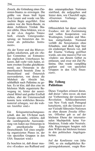 216
Zweck, die Gründung eines Zio-       den osteuropäischen Nationen
nisten-Staates zu erzwingen. Die     stattfand, die aufgegeben und
größte von ihnen hieß Irgun          hinter dem, wie Churchill sagte,
Zvai Leumi und wurde von Me-         »Eiserenen Vorhang« abge-
nachim Begin angeführt. Eine         schnitten waren.
andere war die Stern-Bande, zu
deren Anführern Yitzhak Sha-         Offensichtlich hat dieser »zweite
mir zählte. Diese bildeten, wie es   Exodus« mit der Zustimmung
in der »Los Angeles Times«           und vollen Kooperation von
hieß, »Israels Untergrundur-         Washington, London und Mos-
sprung; sie benutzten das At-        kau stattgefunden. Niemand
tentat als politisches Instru-       verläßt die Sowjetunion ohne
ment«.                               Erlaubnis, und doch liegt hier
Als der Terror und das Blutver-      ein eindeutiger Beweis vor, daß
gießen eskalierten, gab ein »Se-     der Eiserne Vorhang geöffnet
lect Committee on Estmates«          wurde, um eine massive Flut von
des englischen Unterhauses be-       »Juden« aus diesem Gebiet zu
kannt, daß »sehr viele Juden, ei-    entlassen, und zwar mit Ziel Pa-
nem zweiten Exodus gleichkom-        lästina. Dies wurde »sorgfältig
mend, aus Osteuropa in die           geplant und von speziellen
amerikanisch besetzte Zone in        Gruppen in den USA finan-
Deutschland und Österreich           ziert«.
auswanderten, von denen die
Mehrheit die Absicht hat,
schließlich nach Palästina zu ge-    Die Teilung
hen. Es ist klar, daß dies eine im   Palästinas
höchsten Maße organisierte Be-
wegung ist, hinter der ausrei-       Dieses Vorgehen erinnert daran,
chend Mittel und großer Einfluß      daß dreier >ahre zuvor, als man
stehen, aber der Unterausschuß       zur Vorbereitung der russischen
konnte kein wirkliches Beweis-       Revolution Schlüsselpersonen
material erlangen, wer die wah-      von New York nach Petrograd
ren Anstifter sind.«                 kutschierte, sich die Grenzen ei-
                                     ner Vielzahl führender Nationen
Ein     Kriegsuntersuchungsaus-      zu eben diesem Zwecke öffne-
schuß, den der US-Senat nach         ten. Offenbar gab es auf der
Europa entsandte, erklärte, daß      höchsten Ebene der internatio-
die »umfangreiche Auswande-          nalen Machtpolitik keine Ver-
rung von Juden aus Osteuropa in      bündeten, Feinde oder Neutrale.
die     amerikanische       Zone     Alle Regierungen beugten sich
Deutschlands Teil eines sorgfäl-     dem Willen der höchsten Instanz
tig organisierten Planes ist, der    in den politischen Angelegen-
von speziellen Gruppen in den        heiten.
USA finanziert wird.«
                                     Auf der Konferenz von Jalta
Zu beachten ist, daß dieser mas-     1945, so ein maßgebliches Re-
sive »Exodus« aus Rußland und        gierungsdokument, »sagte Roo-
 