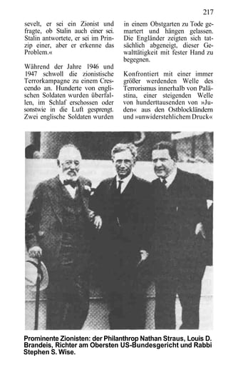 217
sevelt, er sei ein Zionist und       in einem Obstgarten zu Tode ge-
fragte, ob Stalin auch einer sei.    martert und hängen gelassen.
Stalin antwortete, er sei im Prin-   Die Engländer zeigten sich tat-
zip einer, aber er erkenne das       sächlich abgeneigt, dieser Ge-
Problem.«                            walttätigkeit mit fester Hand zu
                                     begegnen.
Während der Jahre 1946 und
1947 schwoll die zionistische        Konfrontiert mit einer immer
Terrorkampagne zu einem Cres-        größer werdenden Welle des
cendo an. Hunderte von engli-        Terrorismus innerhalb von Palä-
schen Soldaten wurden überfal-       stina, einer steigenden Welle
len, im Schlaf erschossen oder       von hunderttausenden von »Ju-
sonstwie in die Luft gesprengt.      den« aus den Ostblockländern
Zwei englische Soldaten wurden       und »unwiderstehlichem Druck«




Prominente Zionisten: der Philanthrop Nathan Straus, Louis D.
Brandeis, Richter am Obersten US-Bundesgericht und Rabbi
Stephen S. Wise.
 