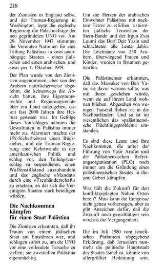 218
der Zionisten in England selbst,     Um die Herzen der arabischen
und der Truman-Regierung in          Einwohner Palästinas mit nack-
Washington, legte die englische      tem Terror zu erfüllen, »stürm-
Regierung die Palästinafrage der     ten jüdische Terroristen der
neu gegründeten UNO vor. Am          Stern-Bande und der Irgun Zvai
29. November 1947 stimmten           Leumi das Dorf Deir Yasin und
die Vereinten Nationen für eine      schlachteten alle Leute dahin.
Teilung Palästinas in zwei unab-     Die Leichname von 250 Ara-
hängige Staaten - einen jüdi-        bern, überwiegend Frauen und
schen und einen arabischen, und      Kinder, wurden in Brunnen ge-
zwar per 1. Oktober 1949.            worfen.
Der Plan wurde von den Zioni-
sten angenommen, aber von den        Die Palästinenser erkannten,
Arabern natürlicherweise abge-       daß das Massaker von Deir Ya-
lehnt, die keineswegs die Ab-        sin sie davor warnen sollte, was
sicht hatten, ihre Eigentums-        mit ihnen geschehen würde,
rechte und Regierungsrechte          wenn sie auf ihrem Land woh-
über ein Land aufzugeben, das        nen blieben. Abgesehen von we-
seit fast 2000 Jahren ihre Hei-      nigen Tausend flohen sie in die
mat gewesen war. Im Gefolge          Nachbarländer. Und so ist im
dieses Vorschlages nahmen die        wesentlichen das »palästinensi-
                                     sche Flüchtlingsproblem« ent-
Gewalttaten in Palästina immer
mehr zu. Alarmiert machte der        standen.
UN-Sicherheitsrat einen Rück-
zieher, und die Truman-Regie-        Es sind diese Leute und ihre
rung eine Kehrtwende in der          Nachkommen, die unter der
amerikanischen Politik und           Führung von Yasir Arafat und
                                     der Palästinensischen Befrei-
schlug vor, den Teilungsvor-
schlag zu suspendieren, einen        ungsorganisation (PLO) noch
Waffenstillstand auszuhandeln        immer um die Gründung eines
und das englische »Mandat«           palästinensischen Staates in die-
durch eine »Treuhänderschaft«        sem Gebiet kämpfen.
zu ersetzen, an der sich die Ver-
einigten Staaten stark beteiligen    Was hält die Zukunft für den
würden.                              konfliktgeplagten Nahen Osten
                                     bereit? Man kann die Ereignisse
Die Nachkommen                       nicht genau vorhersagen, aber es
                                     gibt Anzeichen dafür, daß die
kämpfen                              Zukunft noch gewalttätiger sein
für einen Staat Palästina            wird als die Vergangenheit.
Die Zionisten erkannten, daß ihr
Traum von einem jüdischen            Die im Juli 1980 vom israeli-
Staat am Einstürzen war, und         schen Parlament abgegebene
schlugen sofort zu, um die UNO       Erklärung, daß Jerusalem nun-
vor eine vollendete Tatsache zu      mehr die politische Hauptstadt
stellen; sie zweiteilten Palästina   des Staates Israel ist, könnte von
eigenmächtig.                        allergrößter Bedeutung sein.
 