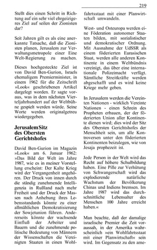 219
Stellt dies einen Schritt in Rich-   fahrtsstaat mit einer Planwirt-
tung auf ein sehr viel ehrgeizige-   schaft umwandeln.
res Ziel auf seilen der Zionisten
dar?                                 West- und Osteuropa werden ei-
                                     ne Föderation autonomer Staa-
Seit Jahren gilt es als eine aner-   ten bilden, mit sozialistischer
kannte Tatsache, daß die Zioni-      und demokratischer Ordnung.
sten planen, Jerusalem zur Ver-      Mit Ausnahme der UdSSR als
waltungsmetropole einer Eine         einem föderierten Eurasischen
Welt-Regierung zu machen.            Staat, werden alle anderen Kon-
                                     tinente in einem Weltbündnis
Dieses hochgesteckte Ziel ist        vereinigt, das über eine interna-
von David Ben-Gurion, Israels        tionale Polizeimacht verfügt.
ehemaligem Premierminister, in       Sämtliche Streitkräfte werden
einem 1962 für die Zeitschrift       abgeschafft und es wird keine
»Look« geschriebenen Artikel         Kriege mehr geben.
dargelegt worden. Er sagte vor-
aus, was in dem nächsten Vier-       In Jerusalem werden die Verein-
teljahrhundert auf der Weltbüh-      ten Nationen - wirklich Vereinte
ne gespielt werden würde. Seine      Nationen - einen Schrein des
Worte werden originalgetreu          Propheten erbauen, der der fö-
wiedergegeben.                       derierten Union aller Kontinen-
                                     te dienen wird; dies wird der Sitz
Jerusalem Sitz                       des Obersten Gerichtshofes der
des Obersten                         Menschheit sein, um alle Kon-
Gerichtshofes                        troversen unter den föderierten
                                     Kontinenten beizulegen, wie von
David Ben-Gurion im Magazin          Jesaja prophezeit ist.
»Look« am 6. Januar 1962:
»Das Bild der Welt im Jahre          Jede Person in der Welt wird das
1987, wie es in meiner Vorstel-      Recht auf höhere Schulbildung
lung erscheint: Der Kalte Krieg      haben. Eine Pille zur Verhütung
wird der Vergangenheit angehö-       von Schwangerschaft wird das
ren. Der Druck von innen durch       explodierende         natürliche
die ständig zunehmende Intelli-      Wachstum der Bevölkerung
genzia in Rußland nach mehr          Chinas und Indiens bremsen. Im
Freiheit und der Druck der Mas-      Jahre 1987 wird das durch-
sen nach Anhebung ihres Le-          schnittliche  Lebensalter des
bensstandards könnte zu einer        Menschen 100 Jahre erreicht
allmählichen Demokratisierung        haben.«
der Sowjetunion führen. Ande-
rerseits könnte der wachsende        Man beachte, daß der damalige
Einfluß der Arbeiter und             israelische Premier die Zeit vor-
Bauern und die zunehmende po-        aussah, in der Amerika wahr-
litische Bedeutung von Männern       scheinlich »ein Wohlfahrtsstaat
der Wissenschaften die Verei-        mit einer Planwirtschaft« sein
nigten Staaten in einen Wohl-        wird. Im Gegensatz zu den ame-
 