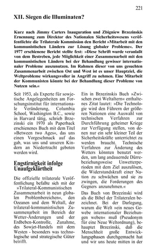 221
XII. Siegen die Illuminaten?

Kurz nach Jimmy Carters Inauguration und Zbigniew Brzezinskis
Ernennung zum Direktor des Nationalen Sicherheitswesens veröf-
fentlichte die Trilaterale Kommission den Bericht »Mitarbeit mit den
kommunistischen Ländern zur Lösung globaler Probleme«. Der
1977 erschienene Bericht stellte fest: »Diese Schrift wurde veranlaßt
von dem Bestreben, jede Möglichkeit einer Zusammenarbeit mit den
kommunistischen Ländern bei der Behandlung gewisser internatio-
naler Probleme auszunutzen. Im Rahmen dieser von uns gesuchten
Zusammenarbeit zwischen Ost und West ist es unser Hauptziel, die
Weltprobleme wirkungsvoller in Angriff zu nehmen. Eine Mitarbeit
der Kommunisten könnte bei der Behandlung dieser Probleme von
Nutzen sein.«
Seit 1953, als Experte für sowje-   Ein in Brzezinskis Buch »Zwi-
tische Angelegenheiten am For-      schen zwei Weltaltern« enthalte-
schungsinstitut für internationa-   nes Zitat lautet: »Die Technolo-
le Veränderung, Columbia            gie wird den Führern der größe-
School, Washington B.C., sowie      ren Nationen eine Auswahl von
in Harvard tätig, schrieb Brze-     technischen Verfahren zur
zinski ein 1970 als Paperback       Durchführung geheimer Kriege
erschienenes Buch mit dem Titel     zur Verfügung stellen, von de-
»Between two Ages«, das uns         nen nur ein sehr kleiner Teil der
einen Vorgeschmack auf das          Sicherheitskräfte unterrichtet zu
gab, was uns und unseren Kin-       werden braucht. Technische
dern an Niedertracht geboten        Verfahren zur Änderung des
werden wird.                        Wetters könnten benutzt wer-
                                    den, um lang andauernde Dürre-
Engstirnigkeit infolge              beziehungsweise Unwetterpe-
Unaufgeklärtheit                    rioden mit dem Ziel auszulösen,
                                    die Widerstandskraft einer Na-
Die offizielle trilaterale Veröf-   tion zu schwächen und sie zu
fentlichung befaßte sich mit der    zwingen, die Forderungen des
  »Trilateral-Kommunistischen       Gegners anzunehmen.«
Zusammenarbeit in neun globa-       Das Buch von Brzezinski wird
len Problembereichen«, den          als die Bibel der Trilateralen be-
Ozeanen und dem Weltall, der        zeichnet. Bei der Darlegung,
trilateral-kommunistischen Zu-      warum die Welt »ein neues Ge-
sammenarbeit im Bereich der         webe internationaler Beziehun-
Wetter-Änderungen und der           gen weben« muß (Pseudonym
Erdbeben-Kontrolle, Zunahme,        für eine Neue Weltordnung), be-
des Sowjet-Handels mit dem          hauptet Brzezinski, daß die
Westen - besonders was techno-      Menschheit große Entwick-
logische und strategische Güter     lungsphasen durchgemacht hat
betrifft.                           und wir uns heute mitten in der
 