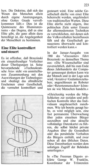 223
hen. Die Doktrine, daß sich das     gesteuert wird. Eine solche Ge-
Wesen des Menschen allein           sellschaft dürfte von einer Elite
durch eigene Anstrengungen,         beherrscht werden, ungehindert
ohne Gottes Gnade vervoll-          von traditionellen Werten. Diese
kommnen läßt.« Dies ist die         Elite dürfte nicht zögern, ihre
Quintessenz des Illuminaten-        politischen Ziele unter Einsatz
tums - das Dogma, daß es eine       der allermodernsten Techniken
Elite gibt, die ganz allein dazu    zu verwirklichen, mit denen sich
berechtigt ist, die Angelegenheit   das Volksverhalten beeinflussen
der Menschheit zu bestimmen.        läßt und die Gesellschaft ge-
                                    nauestens überwacht und kon-
Eine Elite kontrolliert             trolliert werden kann.«
und steuert                         In der Januar-Ausgabe von
                                    1968 des "»Encounter« führt
Es ist offenbar, daß Brzezinski     Brzezinski zu demselben Thema
ein einsatzfreudiger Verfechter     aus: »Die Wissenschaftler sind
dieser Überlegungen ist. Seine      zuversichtlich, daß bis zum Ende
bevorstehende »Technokrati-         dieses Jahrhunderts der Compu-
sche Ära« steht »in unmittelba-     ter genausogut denken kann wie
rem Zusammenhang mit den            der Mensch und in der Lage sein
Auswirkungen der Technologie«       wird, >kreative< Gedanken zu ha-
und »bedingt das allmähliche        ben; angeschlossen an Roboter
Erscheinen einer Gesellschaft,      oder >Retortenmenschen< könn-
die vermehrt kontrolliert und       ten sie wie Menschen handeln.«
                                    »Gleichzeitig werden die Mög-
                                    lichkeiten zur sozialen und poli-
                                    tischen Kontrolle über das Indi-
                                    viduum ungeheuerlich zuneh-
                                    men. Wie ich bereits gesagt ha-
                                    be, es wird möglich sein, eine
                                    fast permanente Überwachung
                                    über jeden einzelnen Bürger
                                    auszuüben und eine aktuelle
                                    vollständige Datenkartei zu füh-
                                    ren, die selbst höchst private
                                    Angaben über die Gesundheit
                                    oder das persönliche Verhalten
                                    des Bürgers enthält, und zwar
                                    neben all den üblichen Daten.
                                    Diese Datenbanken werden dem
                                    sofortigen Zugriff der Behörden
                                    unterliegen.«
                                    In »The Freeman Digest« er-
                                    klärte George W. Franklin,
                                    Koordinator der Trilateralen
 