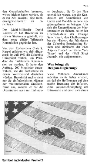 225
den Gewerkschaften kommen,          en durchsetzt, die für den Plan
wir es leichter haben werden, als   unerläßlich waren, um die Kan-
es zur Zeit aussieht, eine Inter-   didaten der Kommission wie
essengemeinschaft      zu     er-   Carter und Mondale in hohe Re-
richten.«                           gierungsämter zu bringen. Um
                                    sich die Unterstützung der Mas-
Der Multi-Milliardär David          senmedien zu sichern, hat er den
Rockefeller hat Brzezinski zu       Chefredakteur der Chicago
seinem Strohmann gewählt, der       Sun-Times<, den Chefherausge-
dann seine elitäre Trilaterale      ber der >Times<, den Präsidenten
Kommission gegründet hat.           der Columbia Broadcasting Sy-
Von dem Rechercheur Craig S.        stem und Direktoren der >Los
Karpel erfahren wir, daß »Brze-     Angeles Times<, der >New York
zinski im Juli 1973 die Columbia    Times< und des >Wall Street
Universität verließ, um Präsi-      Journal< mit aufgenommen.
dent der Trilateralen Kommis-
sion zu werden. Er hatte den        Was bringt die
Auftrag, 200 Mitglieder auszu-      Reagan-Regierung?
wählen, die das nächstbeste zu
einem Weltvorstand darstellen       Viele Millionen Amerikaner
würden. Brzezinski suchte nicht     möchten nichts lieber erleben,
nur die einflußreichsten Männer     als daß die Hoffnungen auf eine
der multinationalen Großkon-        rasche Bremsung der Inflation,
zerne aus, sondern er hat die       einer Gesundschrumpfung der
Organisation auch mit Individu-     Bürokratie und einen sich daran




Symbol individueller Freiheit?
 