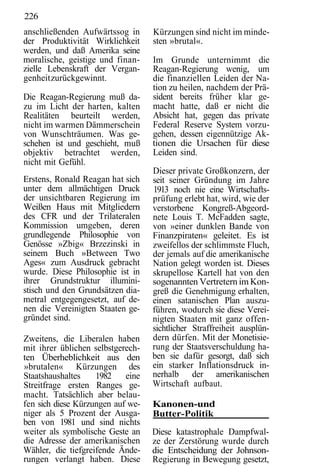 226
anschließenden Aufwärtssog in      Kürzungen sind nicht im minde-
der Produktivität Wirklichkeit     sten »brutal«.
werden, und daß Amerika seine
moralische, geistige und finan-    Im Grunde unternimmt die
zielle Lebenskraft der Vergan-     Reagan-Regierung wenig, um
genheit zurückgewinnt.             die finanziellen Leiden der Na-
                                   tion zu heilen, nachdem der Prä-
Die Reagan-Regierung muß da-       sident bereits früher klar ge-
zu im Licht der harten, kalten     macht hatte, daß er nicht die
Realitäten beurteilt werden,       Absicht hat, gegen das private
nicht im warmen Dämmerschein       Federal Reserve System vorzu-
von Wunschträumen. Was ge-         gehen, dessen eigennützige Ak-
schehen ist und geschieht, muß     tionen die Ursachen für diese
objektiv betrachtet werden,        Leiden sind.
nicht mit Gefühl.
                                   Dieser private Großkonzern, der
Erstens, Ronald Reagan hat sich    seit seiner Gründung im Jahre
unter dem allmächtigen Druck       1913 noch nie eine Wirtschafts-
der unsichtbaren Regierung im      prüfung erlebt hat, wird, wie der
Weißen Haus mit Mitgliedern        verstorbene Kongreß-Abgeord-
des CFR und der Trilateralen       nete Louis T. McFadden sagte,
Kommission umgeben, deren          von »einer dunklen Bande von
grundlegende Philosophie von       Finanzpiraten« geleitet. Es ist
Genösse »Zbig« Brzezinski in       zweifellos der schlimmste Fluch,
seinem Buch »Between Two           der jemals auf die amerikanische
Ages« zum Ausdruck gebracht        Nation gelegt worden ist. Dieses
wurde. Diese Philosophie ist in    skrupellose Kartell hat von den
ihrer Grundstruktur illumini-      sogenannten Vertretern im Kon-
stisch und den Grundsätzen dia-    greß die Genehmigung erhalten,
metral entgegengesetzt, auf de-    einen satanischen Plan auszu-
nen die Vereinigten Staaten ge-    führen, wodurch sie diese Verei-
gründet sind.                      nigten Staaten mit ganz offen-
                                   sichtlicher Straffreiheit ausplün-
Zweitens, die Liberalen haben      dern dürfen. Mit der Monetisie-
mit ihrer üblichen selbstgerech-   rung der Staatsverschuldung ha-
ten Überheblichkeit aus den        ben sie dafür gesorgt, daß sich
»brutalen« Kürzungen des           ein starker Inflationsdruck in-
Staatshaushaltes    1982    eine   nerhalb der amerikanischen
Streitfrage ersten Ranges ge-      Wirtschaft aufbaut.
macht. Tatsächlich aber belau-
fen sich diese Kürzungen auf we-   Kanonen-und
niger als 5 Prozent der Ausga-     Butter-Politik
ben von 1981 und sind nichts
weiter als symbolische Geste an    Diese katastrophale Dampfwal-
die Adresse der amerikanischen     ze der Zerstörung wurde durch
Wähler, die tiefgreifende Ände-    die Entscheidung der Johnson-
rungen verlangt haben. Diese       Regierung in Bewegung gesetzt,
 