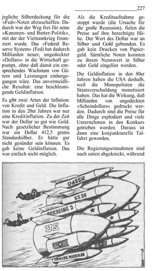 227
jegliche Silberdeckung für die      Als die Kreditaufnahme ge-
»Fed«-Noten abzuschaffen. Da-       stoppt wurde (die Ursache für
durch war der Weg frei für seine    die große Rezession), fielen die
»Kanonen- und Butter-Politik«,      Preise auf ihre berechtigte Hö-
mit der der Vietnamkrieg finan-     he. Der Wert des Dollar war an
ziert wurde. Das »Federal Re-       Silber und Gold gebunden. Es
serve System« (Fed) hat dadurch     gab kein Drucken von Papier-
Milliarden neuer, ungedeckter       geld. Sämtliche Noten konnten
»Dollars« in die Wirtschaft ge-     zu ihrem Nennwert in Silber
pumpt, ohne daß damit ein ent-      oder Gold eingelöst werden.
sprechendes Wachstum von Gü-
tern und Leistungen einherge-       Die Geldinflation in den 80er
gangen wäre. Das unvermeidli-       Jahren haben die USA deshalb,
che Resultat: eine beschleuni-      weil die Monopolisten die
gende Geldinflation.                Staatsverschuldung monetisiert
                                    haben. Das hat die Wirkung, daß
Es gibt zwei Arten der Inflation:   Milliarden von ungedeckten
von Kredit und Geld. Die Infla-     »Scheindollars« gedruckt wer-
tion in den 20er Jahren war nur     den. Dadurch sind die Preise für
eine Kreditinflation. Zu der Zeit   alle Dinge explodiert und viele
war der Dollar so gut wie Gold.     Unternehmen in den Konkurs
Nach gesetzlicher Bestimmung        getrieben worden. Daraus ist
war ein Dollar 412,5 grains         dann eine konjunkturelle Tal-
Standardsilber. Er hätte gar        fahrt geworden.
nicht gesünder sein können. Es
gab keine Geldinflation. Das        Die Regierungseinnahmen sind
war einfach nicht möglich.          nach unten abgeknickt, während
 
