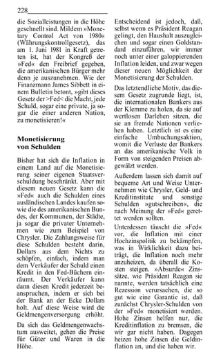 228
die Sozialleistungen in die Höhe     Entscheidend ist jedoch, daß,
geschnellt sind. Mildem »Mone-       selbst wenn es Präsident Reagan
tary Control Act von 1980«           gelingt, den Haushalt auszuglei-
(Währungskontrollgesetz), das        chen und sogar einen Goldstan-
am 1. Juni 1981 in Kraft getre-      dard einzuführen, wir immer
ten ist, hat der Kongreß der         noch unter einer galoppierenden
»Fed« den Freibrief gegeben,         Inflation leiden, und zwar wegen
die amerikanischen Bürger mehr       dieser neuen Möglichkeit der
denn je auszunehmen. Wie der         Monetisierung der Schulden.
Finanzmann James Sibbett in ei-      Das letztendliche Motiv, das die-
nem Bulletin betont, »gibt dieses    sem Gesetz zugrunde liegt, ist,
Gesetz der >Fed< die Macht, jede     die internationalen Bankers aus
Schuld, sogar eine private, ja so-   der Klemme zu holen, da sie auf
gar die einer anderen Nation,        wertlosen Darlehen sitzen, die
zu monetisieren!«                    sie an fremde Nationen verlie-
                                     hen haben. Letztlich ist es eine
Monetisierung                        einfache Umbuchungsaktion,
von Schulden                         womit die Verluste der Bankers
                                     an das amerikanische Volk in
Bisher hat sich die Inflation in     Form von steigenden Preisen ab-
einem Land auf die Monetisie-        gewälzt werden.
rung seiner eigenen Staatsver-       Außerdem lassen sich damit auf
schuldung beschränkt. Aber mit       bequeme Art und Weise Unter-
diesem neuen Gesetz kann die         nehmen wie Chrysler, Geld- und
»Fed« auch die Schulden eines        Kreditinstitute und sonstige
ausländischen Landes kaufen so-      Schulden »gutschreiben«, die
wie die des amerikanischen Bun-      nach Meinung der »Fed« geret-
des, der Kommunen, der Städte,       tet werden sollten.
ja sogar die privater Unterneh-
men wie zum Beispiel von             Unterdessen täuscht die »Fed«
                                     vor, die Inflation mit einer
Chrysler. Die Zahlungsweise für
                                     Hochzinspolitik zu bekämpfen,
diese Schulden besteht darin,
                                     was in Wirklichkeit dazu bei-
Dollars aus dem Nichts zu
schöpfen, einfach, indem man         trägt, die Inflation noch mehr
dem Verkäufer der Schuld einen       anzuheizen, da überall die Ko-
Kredit in den Fed-Büchern ein-       sten steigen. »Absurde« Zins-
räumt. Der Verkäufer kann            sätze, wie Präsident Reagan sie
dann diesen Kredit jederzeit be-     nannte, werden tatsächlich eine
anspruchen, indem er sich bei        Rezession verursachen, die so
der Bank an der Ecke Dollars         gut wie eine Garantie ist, daß
holt. Auf diese Weise wird die       zunächst Chrysler-Schulden von
Geldmengenversorgung erhöht.         der »Fed« monetisiert werden.
                                     Hohe Zinsen helfen nur, die
Da sich das Geldmengenwachs-         Kreditinflation zu bremsen, die
tum ausweitet, gehen die Preise      wir gar nicht haben. Dagegen
für Güter und Waren in die           heizen hohe Zinsen die Geldin-
Höhe.                                flation an, und die haben wir.
 