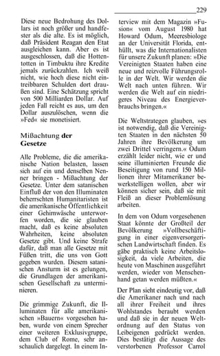 229
Diese neue Bedrohung des Dol-        terview mit dem Magazin »Fu-
lars ist noch größer und handfe-     sion« vom August 1980 hat
ster als die alte. Es ist möglich,   Howard Odum, Meeresbiologe
daß Präsident Reagan den Etat        an der Universität Florida, ent-
ausgleichen kann. Aber es ist        hüllt, was die Internationalisten
ausgeschlossen, daß die Hotten-      für unsere Zukunft planen: »Die
totten in Timbuktu ihre Kredite      Vereinigten Staaten haben eine
jemals zurückzahlen. Ich weiß        neue und reizvolle Führungsrol-
nicht, wie hoch diese nicht ein-     le in der Welt. Wir werden die
treibbaren Schulden dort drau-       Welt nach unten führen. Wir
ßen sind. Eine Schätzung spricht     werden die Welt auf ein niedri-
von 500 Milliarden Dollar. Auf       geres Niveau des Energiever-
jeden Fall reicht es aus, um den     brauchs bringen.«
Dollar auszulöschen, wenn die
»Fed« sie monetisiert.               Die Weltstrategen glauben, »es
                                     ist notwendig, daß die Vereinig-
Mißachtung der                       ten Staaten in den nächsten 50
Gesetze                              Jahren ihre Bevölkerung um
                                     zwei Drittel verringern.« Odum
Alle Probleme, die die amerika-      erzählt leider nicht, wie er und
nische Nation belasten, lassen       seine illuminierten Freunde die
sich auf ein und denselben Nen-      Beseitigung von rund 150 Mil-
ner bringen - Mißachtung der         lionen ihrer Mitamerikaner be-
Gesetze. Unter dem satanischen       werkstelligen wollen, aber wir
Einfluß der von den Illuminaten      können sicher sein, daß sie mit
beherrschten Humanitaristen ist      Fleiß an dieser Problemlösung
die amerikanische Öffentlichkeit     arbeiten.
einer Gehirnwäsche unterwor-         In dem von Odum vorgesehenen
fen worden, die sie glauben          Staat könnte der Großteil der
macht, daß es keine absoluten        Bevölkerung      »Vollbeschäfti-
Wahrheiten, keine absoluten          gung in einer eigenversorgeri-
Gesetze gibt. Und keine Strafe       schen Landwirtschaft finden. Es
dafür, daß man alle Gesetze mit      gäbe praktisch keine Arbeitslo-
Füßen tritt, die uns von Gott        sigkeit, da viele Arbeiten, die
gegeben wurden. Diesem satani-       heute von Maschinen ausgeführt
schen Ansturm ist es gelungen,       werden, wieder von Menschen-
die Grundlagen der amerikani-        hand getan werden müßten.«
schen Gesellschaft zu untermi-
nieren.                              Der Plan sieht eindeutig vor, daß
                                     die Amerikaner nach und nach
Die grimmige Zukunft, die Il-        all ihrer Freiheit und ihres
luminaten für alle amerikani-        Wohlstandes beraubt werden
schen »Bauern« vorgesehen ha-        und daß sie in der neuen Welt-
ben, wurde von einem Sprecher        ordnung auf den Status von
einer weiteren Exklusivgruppe,       Leibeigenen gedrückt werden.
dem Club of Rome, sehr an-           Dies bestätigt die Aussage des
schaulich dargelegt. In einem In-    verstorbenen Professor Carrol
 