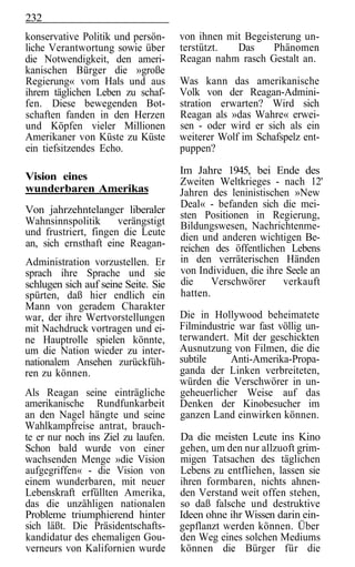 232
konservative Politik und persön-     von ihnen mit Begeisterung un-
liche Verantwortung sowie über       terstützt.  Das     Phänomen
die Notwendigkeit, den ameri-        Reagan nahm rasch Gestalt an.
kanischen Bürger die »große
Regierung« vom Hals und aus          Was kann das amerikanische
ihrem täglichen Leben zu schaf-      Volk von der Reagan-Admini-
fen. Diese bewegenden Bot-           stration erwarten? Wird sich
schaften fanden in den Herzen        Reagan als »das Wahre« erwei-
und Köpfen vieler Millionen          sen - oder wird er sich als ein
Amerikaner von Küste zu Küste        weiterer Wolf im Schafspelz ent-
ein tiefsitzendes Echo.              puppen?

                                     Im Jahre 1945, bei Ende des
Vision eines                         Zweiten Weltkrieges - nach 12'
wunderbaren Amerikas                 Jahren des leninistischen »New
                                     Deal« - befanden sich die mei-
Von jahrzehntelanger liberaler       sten Positionen in Regierung,
Wahnsinnspolitik      verängstigt    Bildungswesen, Nachrichtenme-
und frustriert, fingen die Leute     dien und anderen wichtigen Be-
an, sich ernsthaft eine Reagan-      reichen des öffentlichen Lebens
Administration vorzustellen. Er      in den verräterischen Händen
sprach ihre Sprache und sie          von Individuen, die ihre Seele an
schlugen sich auf seine Seite. Sie   die     Verschwörer     verkauft
spürten, daß hier endlich ein        hatten.
Mann von geradem Charakter
war, der ihre Wertvorstellungen      Die in Hollywood beheimatete
mit Nachdruck vortragen und ei-      Filmindustrie war fast völlig un-
ne Hauptrolle spielen könnte,        terwandert. Mit der geschickten
um die Nation wieder zu inter-       Ausnutzung von Filmen, die die
nationalem Ansehen zurückfüh-        subtile     Anti-Amerika-Propa-
ren zu können.                       ganda der Linken verbreiteten,
                                     würden die Verschwörer in un-
Als Reagan seine einträgliche        geheuerlicher Weise auf das
amerikanische Rundfunkarbeit         Denken der Kinobesucher im
an den Nagel hängte und seine        ganzen Land einwirken können.
Wahlkampfreise antrat, brauch-
te er nur noch ins Ziel zu laufen.   Da die meisten Leute ins Kino
Schon bald wurde von einer           gehen, um den nur allzuoft grim-
wachsenden Menge »die Vision         migen Tatsachen des täglichen
aufgegriffen« - die Vision von       Lebens zu entfliehen, lassen sie
einem wunderbaren, mit neuer         ihren formbaren, nichts ahnen-
Lebenskraft erfüllten Amerika,       den Verstand weit offen stehen,
das die unzähligen nationalen        so daß falsche und destruktive
Probleme triumphierend hinter        Ideen ohne ihr Wissen darin ein-
sich läßt. Die Präsidentschafts-     gepflanzt werden können. Über
kandidatur des ehemaligen Gou-       den Weg eines solchen Mediums
verneurs von Kalifornien wurde       können die Bürger für die
 