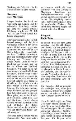 235
Werkzeug der Subversion in der      zu erwarten, wurde das neue
Filmindustrie entlarvt worden.      Leitmotiv von den Zeitungen,
                                    Magazinen, Rundfunk- und
Reagans                             Fernsehkommentatoren aufge-
rote Märchen                        griffen und im ganzen Land ver-
                                    breitet. Die sorgfältig konzer-
Reagan bereiste das Land und        tierte Schwindelkampagne hatte
versicherte den Leuten, daß die     die gewünschte Wirkung. Die
subversive Bedrohung vorüber        öffentliche Meinung beugte sich
sei. Eine für Reagan typische       erneut unter dem Druck.
Erklärung wurde am 27. Juli
1951 in der Victor Reisel Ko-
lumne abgedruckt:                   Reagans
                                    Polit-Show
»Der Kommunismus hat in Hol-
lywood versagt, weil die über-      Es sollten mehr als zehn Jahre
wältigende Mehrheit der Screen      vergehen, ehe Ronald Reagan
Actors Guild immer gegen den        sein Debüt auf der politischen
Kommunismus war und ist. Die        Bühne gab. In wahrlich theater-
Roten haben alle Kunststücke        würdigem Stil begann er seinen
aus ihrer Trickkiste ausprobiert,   Auftritt im Jahre 1964 mit einer
aber die Filmschauspieler unter     anheizenden Rede, die er für
Führung des Vorstandes der          Barry Goldwater auf dem Kon-
Screen Actors Guild haben sie       vent der Republikanischen Par-
überlistet und besiegt. Wir ha-     tei hielt. Seine höchst pro-ameri-
ben sie offiziell und inoffiziell   kanischen Erklärungen und sei-
bekämpft. Wir haben sie in Ver-     ne glattpolierte Rhetorik waren
sammlungen hinter den Kulissen      die Ursachen, die ihm weitver-
bekämpft. Unsere roten Feinde       breitete Aufmerksamkeit als ei-
sind sogar soweit gegangen zu       nem möglichen Kandidaten für
drohen, sie würden mir persön-      ein hohes politisches Amt ein-
lich und anderen Stars Säure ins    brachten.
Gesicht werfen, damit wir nie-
mals wieder im Film auftreten       Die Tatsache, daß er politisch
können. Ich habe eine Zeitlang      ein Anfänger war, ohne jede
einen Revolver bei mir getragen     Hausmacht, mit der er operieren
fond Polizisten haben in meinem     konnte, tat seinem politischen
Haus gelebt, um meine Kinder        »Sex Appeal« keinen Abbruch.
zu beschützen. Aber diese Tage
sind für immer vorbei, ebenso
                                    Nach der Niederlage von Barry
wie die betörten Sympathisanten     Goldwater begann Ronald Rea-
und Mitläufer der Roten.            gans Stern am politischen Him-
Heute sind selbst die Mitläufer     mel aufzusteigen. Ein Jahr später
von der Hollywood-Szene ver-
                                    gründeten ehemalige Goldwa-
schwunden.«                         ter-Anhänger einen Verein mit
Die neue Taktik wirkte wie ein      dem Namen »Friends of Ronald
Zaubermittel. Wie nicht anders      Reagan«. Zu Beginn reiste
 