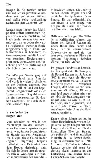236
Reagan in Kalifornien umher          ze bewiesen hatten. Gleichzeitig
und traf sich zu privaten Gesprä-    hielten liberale Dogmatiker und
chen mit politischen Führern         politische Manipulanten ihren
und stellte seine hochkarätige       Einzug. Es war offensichtlich,
Redekunst den Zuhörern vor.          daß etwas in dem Image von
                                     Reagan als einem hartgesotte-
Reagan sagte immer das Richti-       nen Konservativen fehlte.
ge und erhielt stürmischen Ap-
plaus von seinem Publikum. Sie       Millionen hoffnungsvoller Wäh-
brachten ihm stehend Ovationen       ler in Kalifornien nahmen das
entgegen, als er gegen die »gro-     Image von Ronald Reagan als
ße Regierung« wetterte; Regie-       einem Ritter ohne Furcht und
rungsbestechung in Form von          Tadel, der ein »konservativer
Subventionen an besondere In-        Gouverneur« sei und sie von
teressengruppen und die Unzahl       dem ewig wachsenden Fluch der
von sonstigen Regierungspro-         »großen Regierung« befreien
grammen, deren Zweck die Aus-        würde, für bare Münze.
dehnung der Administration auf
alle Lebensbereiche sei.             Im ganzen Bundesstaat herrsch-
                                     ten hochgesteckte Hoffnungen,
Die »Reagan Show« ging auf           als Ronald Reagan am 5. Januar
Tournee durch ganz Amerika           1967 in sein Amt als Gouver-
und wurde in vielen Großstädten      neur eingeführt wurde. In seiner
an der Ostküste gegeben. Das         Einführungsrede        versprach
Echo überall im Land war begei-      Reagan, daß seine Administra-
sternd. Reagan wurde von vielen      tion um »Straffung, Kürzung
konservativen Republikanern          und Senkung« bemüht sein wer-
als ein »konservativer Goldwa-       de, »bis die Staatsausgaben ver-
ter« akzeptiert. Er wurde zu ei-     ringert sind. Es wird nicht ein-
nem »heißen Tip«.                    fach sein, noch angenehm, und
                                     es wird jedes Ressort betreffen,
                                     angefangen beim Amt des Gou-
Erste Schatten                       verneurs selbst«.
zeigen sich
                                     Knapp einen Monat später, in
Kurz nachdem er 1966 in den          seiner Haushaltsrede vor der Le-
Wahlkampf um den kaliforni-          gislative, zeigte Reagan mit dem
schen Gouverneursposten einge-       Finger auf die Ursachen für die
treten war, kamen beunruhigen-       finanziellen Nöte des Staates,
de Signale aus dem Reagan-La-        den politischen und finanziellen
ger. Die politische Coleur in der    Mumpitz der Pat Brown Regie-
engeren Umgebung Reagans             rung. Kalifornien war mit 500
veränderte sich. Es fand ein ste-    Millionen US-Dollar im Minus.
tiger Exodus derjenigen statt,       Reagan gelobte, daß seine Re-
die sich ihr Leben lang als unver-   gierung »kein Interesse an der
brüchliche Anhänger der wah-         Fortsetzung eines solchen fiska-
ren republikanischen Grundsät-       lischen Schwachsinns« habe.
 