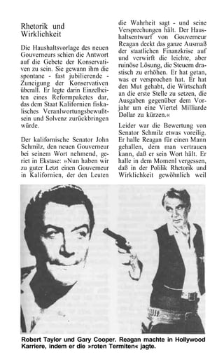 die Wahrheit sagt - und seine
Rhetorik und                         Versprechungen hält. Der Haus-
Wirklichkeit                         haltsentwurf von Gouverneur
                                     Reagan deckt das ganze Ausmaß
Die Haushaltsvorlage des neuen       der staatlichen Finanzkrise auf
Gouverneurs schien die Antwort       und verwirft die leichte, aber
auf die Gebete der Konservati-       ruinöse Lösung, die Steuern dra-
ven zu sein. Sie gewann ihm die
                                     stisch zu erhöhen. Er hat getan,
spontane - fast jubilierende -
                                     was er versprochen hat. Er hat
Zuneigung der Konservativen          den Mut gehabt, die Wirtschaft
überall. Er legte darin Einzelhei-
                                     an die erste Stelle zu setzen, die
ten eines Reformpaketes dar,         Ausgaben gegenüber dem Vor-
das dem Staat Kalifornien fiska-
                                     jahr um eine Viertel Milliarde
lisches Veranlwortungsbewußt-
                                     Dollar zu kürzen.«
sein und Solvenz zurückbringen
würde.                               Leider war die Bewertung von
                                     Senator Schmilz etwas voreilig.
Der kalifornische Senator John       Er halle Reagan für einen Mann
Schmilz, den neuen Gouverneur        gehallen, dem man vertrauen
bei seinem Wort nehmend, ge-         kann, daß er sein Wort hält. Er
riet in Ekstase: »Nun haben wir      halle in dem Momenl vergessen,
zu guter Letzt einen Gouverneur      daß in der Polilik Rhetorik und
in Kalifornien, der den Leuten       Wirklichkeit gewöhnlich weil




Robert Taylor und Gary Cooper. Reagan machte in Hollywood
Karriere, indem er die »roten Termiten« jagte.
 