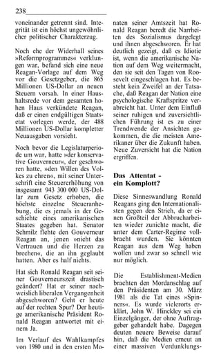 238
voneinander getrennt sind. Inte-    naten seiner Amtszeit hat Ro-
grität ist ein höchst ungewöhnli-   nald Reagan beredt die Narrhei-
cher politischer Charakterzug.      ten des Sozialismus dargelegt
                                    und ihnen abgeschworen. Er hat
Noch ehe der Widerhall seines       deutlich gezeigt, daß es Idiotie
»Reformprogrammes« verklun-         ist, wenn die amerikanische Na-
gen war, befand sich eine neue      tion auf dem Weg weitermacht,
Reagan-Vorlage auf dem Weg          den sie seit den Tagen von Roo-
vor die Gesetzgeber, die 865        sevelt eingeschlagen hat. Es be-
Millionen US-Dollar an neuen        steht kein Zweifel an der Tatsa-
Steuern vorsah. In einer Haus-      che, daß Reagan der Nation eine
haltsrede vor dem gesamten ho-      psychologische Kraftspritze ver-
hen Haus verkündete Reagan,         abreicht hat. Unter dem Einfluß
daß er einen endgültigen Staats-    seiner ruhigen und zuversichtli-
etat vorlegen werde, der 488        chen Führung ist es zu einer
Millionen US-Dollar kompletter      Trendwende der Ansichten ge-
Neuausgaben vorsieht.               kommen, die die meisten Ame-
                                    rikaner über die Zukunft haben.
Noch bevor die Legislaturperio-     Neue Zuversicht hat die Nation
de um war, hatte »der konserva-     ergriffen.
tive Gouverneur«, der geschwo-
ren hatte, »den Willen des Vol-
kes zu ehren«, mit seiner Unter-    Das Attentat -
schrift eine Steuererhöhung von     ein Komplott?
insgesamt 943 300 000 US-Dol-
lar zum Gesetz erhoben, die         Diese Sinneswandlung Ronald
höchste einzelne Steueranhe-        Reagans ging den Internationali-
bung, die es jemals in der Ge-      sten gegen den Strich, da er ei-
schichte eines amerikanischen       nen Großteil der Abbrucharbei-
Staates gegeben hat. Senator        ten wieder zunichte macht, die
Schmilz flehte den Gouverneur       unter dem Carter-Regime voll-
Reagan an, jenen »nicht das         bracht wurden. Sie könnten
Vertrauen und die Herzen zu         Reagan aus dem Weg haben
brechen«, die an ihn geglaubt       wollen und zwar so schnell wie
hatten. Aber es half nichts.        nur möglich.
Hat sich Ronald Reagan seit sei-
ner Gouverneurszeit drastisch       Die       Establishment-Medien
geändert? Hat er seiner nach-       brachten den Mordanschlag auf
weislich liberalen Vergangenheit    den Präsidenten am 30. März
abgeschworen? Geht er heute         1981 als die Tat eines »Spin-
auf der rechten Spur? Der heuti-    ners«. Es wurde vielerorts er-
ge amerikanische Präsident Ro-      klärt, John W. Hinckley sei ein
nald Reagan antwortet mit ei-       Einzelgänger, der ohne Auftrag-
nem Ja.                             geber gehandelt habe. Dagegen
                                    deuten neuere Beweise darauf
Im Verlauf des Wahlkampfes          hin, daß die Medien erneut an
von 1980 und in den ersten Mo-      einer massiven Verdunklungs-
 