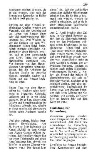 239
kampagne arbeiten könnten, die       darauf hin, daß der zukünftige
an das erinnert, was nach der        Attentäter tägliche Mitteilungen
Ermordung Kennedys in Dallas         erhalten hat, die für ihn so bela-
im Jahre 1963 passiert ist.          stend sein würden, werden sie
                                     zufällig mitgehört, daß er sie in
Berichte aus einer Vielzahl un-      einer öffentlichen Telefonzelle
abhängiger Quellen wecken den        entgegennehmen mußte.
Verdacht, daß der Anschlag auf
das Leben von Reagan einen           Am 2. April brachte eine Zei-
sehr viel merkwürdigeren Hin-        tung in Cleveland Beweise da-
tergrund hat. Drei Wochen be-        für, daß die Sicherheitsmaßnah-
vor die Schüsse vor dem Wa-          men um den Präsidenten wäh-
shingtoner Hilton-Hotel fielen,      rend seines Erscheinens im Wa-
haben mehrere christliche Kir-       shingtoner Hilton-Hotel drei
chenämter einen Hinweis erhal-       Tage zuvor erheblich durchbro-
ten, daß an dem Wochenende           chen worden waren. Nicht nur,
vom 13./14. März ein großer          daß dem Publikum erlaubt wor-
Hexensabbat stattfinden soll.        den war, ungewöhnlich nahe an
Vor kurzem von dem Hexen-            dem Ausgang zu stehen, den der
glauben Konvertierte haben aus-      Präsident benutzte, sondern es
gesagt, daß die Anhänger der         fehlten auch andere Sicherheits-
okkulten Kräfte in Amerika           vorkehrungen. Edward V. Kel-
planten, spezielle Zauber und        ley, ein Freund der beiden Si-
Flüche auf die Reagan-Regie-         cherheitsbeamten, die sich auf
rung zu legen.                       Hinckley warfen, nachdem er zu
                                     schießen anfing, gab eine auf-
Einige Tage vor dem Hexen-           schlußreiche Beobachtung be-
sabbat hat Hinckley seine Woh-       kannt: »Auf den Dächern befan-
nung in Evergreen, Colorado,         den sich keine Männer mit Ge-
verlassen und ist in ein Motel       wehren, wie damals, als Carter
gezogen. Da er kurz davor seine      hier im letzten Jahr auf dem
Gitarre und Schreibmaschine ins      Konvent war.«
Pfandhaus gebracht hat, scheint
es sicher zu sein, daß eine andere   Einladung zur
Person seine Auslagen bezahlt        Ermordung
hat.
                                     Zusammen gesehen sprechen
                                     diese Ereignisse für die Wahr-
Und eine weitere, höchst inter-      scheinlichkeit, daß damit eine
essante     Entwicklung.     Am      »Einladung« zur Ermordung
31. März hat Max Robinson von        von Präsident Reagan gegeben
Kanal 25,PBS in dem Gebiet
                                     wurde. Nur durch ein Wunder ist
von Akron Canton (Ohio) be-          er dem Tod beziehungsweise sei-
richtet, daß Hinckley »jeden Tag     ner Beseitigung von der nationa-
vor einer Telefonzelle auf einen     len Bühne entgangen.
Anruf gewartet hat, obwohl ein
Telefon in seinem Zimmer vor-        Zweifellos hat Reagan beträcht-
handen war.« Das deutet klar         liche Kompromisse auf dem
 
