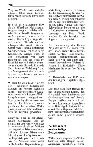240
Weg ins Weiße Haus schließen         hörte Casey zu den »Denkern«,
müssen. Ohne diese Kompro-           die die Finanzierung für das Ka-
misse wäre der Sieg unmöglich        ma-Lastwagenprojekt in der So-
gewesen.                             wjetunion zusammengebastelt
                                     haben, das von einmaliger Grö-
Im Frühjahr und Sommer 1980,         ße ist. Diese Anlage soll mehr
als die öffentliche Meinungsum-      Schwerlaster herstellen als alle
fragen anzeigten, daß der politi-    US-Konzerne zusammen. Die
sche Stern Ronald Reagans am         Lastwagen aus diesem Werk
Aufsteigen war, wurde es der         wurden für die Invasion von
»unsichtbaren Regierung« klar,       Afghanistan eingesetzt.
daß das Jahr 1980 sehr wohl ein
»Reagan-Jahr« werden könnte.         Die Finanzierung des Kama-
Sofort nach Reagans auffälligem      Projektes ist zu 45 Prozent von
Sieg über ihren eigenen, elitären    der Export-Import Bank bereit-
Kandidaten, George Bush, in          gestellt worden - einer amerika-
den Vorwahlen von New                nischen Bundesbehörde, das
Hampshire, hat das »Eastern          heißt also von den amerikani-
Establishment« Schritte unter-       schen Steuerzahlern. Weitere 45
nommen, um die volle Kontrolle       Prozent hat Rockefellers Chase
über Reagans Wahlkampf und           Manhattan Bank zur Verfügung
das Management des bevorste-         gestellt.
henden republikanischen Kon-
vents zu erlangen.                   Die Roten haben nur 10 Prozent
                                     des benötigten Kapitals aufge-
William Casey, ein Mitglied des      bracht.
von Rockefeller beherrschten
Council on Foreign Relations         Der erste handfeste Beweis für
(CFR) - die unsichtbare Regie-       den unglaublichen Druck, den
rung - wurde als Reagans Wahl-       die unsichtbare Regierung der
kampfmanager eingeschleust.          Geldmonopolisten auf Ronald
Von da an lag die gesamte Ak-        Reagan ausübte, wurde auf dem
tion bei den Liberalen, wenn-        Nationalkonvent der Republika-
gleich die konservative Wahl-        ner in Detroit geliefert, nachdem
propaganda und Jahrmarktakro-        er mit überwältigender Mehrheit
batik an Intensität gewannen.        zum Präsidentschaftskandidaten
                                     dieser Partei gewählt worden
Casey hat einen höchst interes-      war.
santen Werdegang. Als ein
Schützling von Henry Kissinger
hatte er sich als ein so fleißiger   Politik macht
und ergiebiger Diener erwiesen,      merkwürdige
daß man Richard Nixon emp-           Bettgenossen
fahl, ihn auf den Spitzenposten
der Export-Import Bank zu set-       Während seines gesamten Wahl-
zen. Als Präsident dieser höchst     kampfes hatte Reagan seinen
einflußreichen Organisation ge-      Anhängern versichert, er werde
 