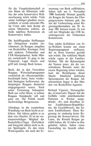 241
für die Vizepräsidentschaft ei-      nennung von Bush aufblinkten,
nen Mann als Mitstreiter wäh-        haben sich am 6. November
len, der seine konservative Welt-    1980 heulende Sirenen gestellt,
anschauung teilen würde. Viele       als Reagan die Namen des Über-
seiner Anhänger glaubten zuver-      gangssystems bekannt gab, das
sichtlich, er werde entweder Phi-    mit der Vorbereitung seiner Re-
lip Crane oder Jack Kemp als         gierungsübernahme am 20. Ja-
seinen Mitstreiter wählen, da        nuar 1981 betraut wurde. Es war
beide tadellose Referenzen als       voll mit Mitglieder des CFR be-
Konservative haben.                  ziehungsweise der Trilateralen
                                     Kommission.
Die hochfliegenden Hoffnungen
der Delegierten wurden zer-          Eine solche Kollektion von Ei-
trümmert, als Reagan, umgeben        ne-Weltlern konnte nur einen
von Rockefeller, Kissinger, Ford     Regierungsapparat      aufbauen,
und anderen Trilateralen und         der zu ihren Gunsten gezinkt
CFR-Manipulanten, beide Män-         sein würde. Die wirkliche Macht
ner zurückstieß. Er ging in das      würde »ganz in der Familie«
Trilaterale Lager hinein und         bleiben. Mit der Bekanntgabe
griff sich George Bush heraus.       der Namen jener, die die ver-
                                     schiedenen Ressorts unter der
Bush, der in den Vorwahlen           neuen Regierung leiten würden,
Reagans Wirtschaftsprogramm          kam die Bestätigung dieser
verächtlich als »Hexereipolitik«     Macht. Sämtliche politische
beschimpft hatte, hatte wieder-      Spitzenposten der Reagan Ad-
holt Strategien befürwortet, die     ministration liegen in den Hän-
denjenigen Reagans diametral         den von Rockefeller-Agenten.
entgegengesetzt waren. Nach
seiner Ernennung behauptete          Richard Viguerie, Herausgeber
Bush aus voller Brust, er nehme      des »Conservativ Digest« hat die
Reagans Standpunkt voll und          Gefühle vieler amerikanischer
ganz ein. Die Politik macht          Patrioten in Worten ausge-
merkwürdige Bettgenossen.            drückt: »Es sind dieselben al-
                                     ten Establishment-Republika-
Allerdings ist die wunderbare        ner, die Geschäftswelt, das Ea-
Wandlung von Bush leicht zu er-      stern Establishment. Diese Re-
klären. Seit Jahren gehört er zu     gierung ist eindeutig keine Re-
dem »in«-Haufen. Er ist ein ver-     gierung der Konservativen. Die
trauenswürdiges Mitglied der         Leute, die Ronald Reagan ge-
Rockefeller-Clique. Ehrlichkeit      wählt haben, die 16 Jahre zu ihm
und Integrität zählen nicht zu ih-   gehalten haben, haben einen
ren Spielregeln. Zu den roten        Faustschlag ins Gesicht erhal-
Warnsignalen, die nach der Er-       ten.«
 
