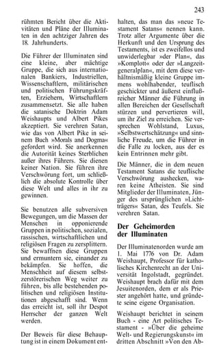 243
rühmten Bericht über die Akti-       halten, das man das »neue Te-
vitäten und Pläne der Illumina-      stament Satans« nennen kann.
ten in den achtziger Jahren des      Trotz aller Argumente über die
18. Jahrhunderts.                    Herkunft und den Ursprung des
                                     Testaments, ist es zweifellos und
Die Führer der Illuminaten sind      unwiderlegbar »der Plan«, das
eine kleine, aber mächtige           »Komplott« oder der »Langzeit-
Gruppe, die sich aus internatio-     generalplan«, mit dem diese ver-
nalen Bankiers, Industriellen,       hältnismäßig kleine Gruppe im-
Wissenschaftlern, militärischen      mens wohlhabender, teuflisch
und politischen Führungskräf-        geschickter und äußerst einfluß-
ten, Erziehern, Wirtschaftlern       reicher Männer die Führung in
zusammensetzt. Sie alle haben        allen Bereichen der Gesellschaft
die satanische Doktrin Adam          stürzen und pervertieren will,
Weishaupts und Albert Pikes          um ihr Ziel zu erreichen. Sie ver-
akzeptiert. Sie verehren Satan,      sprechen Wohlstand, Luxus,
wie das von Albert Pike in sei-      »Selbstwertschätzung« und sinn-
nem Buch »Morals and Dogma«          liche Freude, um die Führer in
gefordert wird. Sie anerkennen       die Falle zu locken, aus der es
die Autorität keines Sterblichen     kein Entrinnen mehr gibt.
außer ihres Führers. Sie dienen
keiner Nation. Sie führen ihre       Die Männer, die in dem neuen
Verschwörung fort, um schließ-       Testament Satans die teuflische
lich die absolute Kontrolle über     Verschwörung aushecken, wa-
diese Welt und alles in ihr zu       ren keine Atheisten. Sie sind
gewinnen.                            Mitglieder der Illuminaten, Jün-
                                     ger des ursprünglichen »Licht-
                                     trägers« Satan, des Teufels. Sie
Sie benutzen alle subversiven
Bewegungen, um die Massen der        verehren Satan.
Menschen in opponierende
Gruppen in politischen, sozialen,
                                     Der Geheimorden
rassischen, wirtschaftlichen und     der Illuminaten
religiösen Fragen zu zersplittern.   Der Illuminatenorden wurde am
Sie bewaffnen diese Gruppen          1. Mai 1776 von Dr. Adam
und ermuntern sie, einander zu       Weishaupt, Professor für katho-
bekämpfen. Sie hoffen, die           lisches Kirchenrecht an der Uni-
Menschheit auf diesem selbst-        versität Ingolstadt, gegründet.
zerstörerischen Weg weiter zu        Weishaupt brach dafür mit dem
führen, bis alle bestehenden po-     Jesuitenorden, dem er als Prie-
litischen und religiösen Institu-    ster angehört hatte, und gründe-
tionen abgeschafft sind. Wenn        te seine eigene Organisation.
das erreicht ist, soll ihr Despot
Herrscher der ganzen Welt            Weishaupt berichtet in seinem
werden.                              Buch - eine Art politisches Te-
                                     stament - »Über die geheime
Der Beweis für diese Behaup-         Welt- und Regierungskunst« im
tung ist in einem Dokument ent-      dritten Abschnitt »Von den Ab-
 