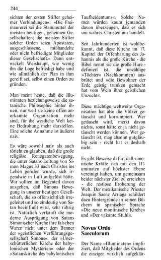 244
sichten der ersten Stifter gehei-     Taufheidentums«. Solche Na-
mer Verbindungen«: »Die Frei-         men würden kaum jemanden
maurerei sei die Stammutter der       davon überzeugen, daß es sich
meisten heutigen, geheimen Ge-        um wahres Christentum handelt.
sellschaften; die meisten Stifter
solcher Orden seien Apostaten,        Seit Jahrhunderten ist wohlbe-
ausgeschlossene,       mißhandelte    kannt, daß diese Kirche im 17.
oder nicht befriedigte Mitglieder     Kapitel der Offenbarung des Jo-
dieser Gesellschaft.« Dann ent-       hannis als die große Kirche - die
wickelt Weishaupt, wie wenig          Bibel nennt sie die große Hure -
ihn die Loge befriedigt habe und      definiert ist, die unzählige
wie allmählich der Plan in ihm        »Töchter« (Nachkommen) aus-
gereift sei, selbst einen Orden zu    brütet und »die Bewohner der
gründen.                              Erde geistig trunken gemacht
                                      hat vom Wein ihrer geistlichen
Man meint heute, daß die Illu-        Unzucht«.
minaten beziehungsweise die sa-
tanische Philosophie hinter ih-       Diese mächtige weltweite Orga-
nen, nur weil sie keine offen an-     nisation hat also die Völker ge-
erkannte Organisation mehr            täuscht und korrumpiert. Wer
sind, für die westliche Welt kei-     getäuscht wird, merkt davon
ne Bedrohung mehr darstellen.         nichts, sonst hätte er ja nicht ge-
Eine solche Annahme ist äußerst       täuscht werden können. Wer ge-
naiv.                                 täuscht ist, mag absolut gutgläu-
                                      big sein - recht hat er deshalb
Es wäre sowohl naiv als auch          nicht.
töricht zu glauben, daß die große
religiöse Renegatenbewegung,          Es gibt Beweise dafür, daß simo-
die unter Satans Leitung von Si-      nische Kräfte sich mit den 111-
mon Magus 33 nach Christus ins        uminaten auf höchster Ebene
Leben gerufen wurde, sich ir-         vereinigt haben, um gemeinsam
gendwie in Luft aufgelöst hätte.      beider nächster Ziel zu erreichen
Wir sollten im Gegenteil davon        - die restlose Eroberung der
ausgehen, daß Simons Bewe-            Welt. Der mexikanische Priester
gung in unserer heutigen Gesell-      Joaquin Saenz Arriaga schildert
schaft, die so offensichtlich irre-   dazu Hintergründe in seinen Bü-
geleitet und so eindeutig von Sa-     chern in spanischer Sprache
tan beeinflußt wird, sehr rührig      »Die neue montinische Kirche«
ist. Natürlich verkauft die mo-       und »Der vakante Stuhl«.
derne Ausprägung von Satans
Simonischer Kirche ihre falschen
Waren nicht unter dem Banner          Novus Ordo
der »geistlichen Verführungsge-       Saeculorum
sellschaft Simons«, der »Uner-
schütterlichen Kirche der baby-       Der Name »Illuminaten« impli-
lonischen Mysterien« oder der         ziert, daß Mitglieder des Ordens
»Satanskirche des babylonischen       die einzigen wirklich aufgeklär-
 