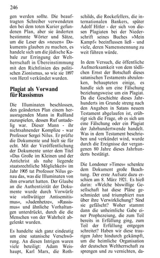 246
gen werden sollte. Die beauf-       schilds, die Rockefellers, die in-
tragten Schreiber verwendeten       ternationalen Bankers, später
den bei dem toten Kurier gefun-     Adolf Hitler - der sich von die-
denen Plan, aber sie änderten       sen Plagiaten bei der Nieder-
bestimmte Wörter und Sätze,         schrift seines Buches »Mein
um die Leser des »neuen« Do-        Kampf« beeinflussen ließ - und
kuments glauben zu machen, es       viele, deren Namensnennung zu
handele sich um die jüdische Ka-    weit führen würde.
bale zur Erringung der Welt-
herrschaft in Übereinstimmung       In dem Versuch, die öffentliche
mit den Richtlinien des politi-     Aufmerksamkeit von dem tödli-
schen Zionismus, so wie sie 1897    chen Ernst der Botschaft dieses
von Herzl verkündet wurden.         satanischen Testaments abzulen-
                                    ken, behaupteten einige, es
Plagiat als Vorwand                 handle sich um eine Fälschung
für Rassismus                       beziehungsweise um ein Plagiat.
                                    Da die Geschichte dieses Jahr-
Die Illuminaten beschlossen,        hunderts im Grunde streng nach
den geänderten Plan einem her-      den Angaben in Satans neuem
ausragenden Mann in Rußland         Testament abgelaufen ist, erüb-
zuzuspielen, dessen Ruf untade-     rigt sich die Frage, ob es sich um
lig war. Dieser Mann - ihr          eine Fälschung oder ein Plagiat
nichtsahnender Komplize - war       der Jahrhundertwende handelt.
Professor Sergei Nilus. Er prüfte   Was in dem Testament beschrie-
die Dokumente und hielt sie für     ben und verkündet wird, wurde
echt. Mit der Veröffentlichung      durch die Ereignisse der vergan-
der Dokumente unter dem Titel       genen 80 Jahre dieses Jahrhun-
»Das Große im Kleinen und der       derts bestätigt.
Antichrist als nahe liegende
staatsrechtliche Möglichkeit« im    Die Londoner »Times« schenkte
Jahr 1905 tat Professor Nilus ge-   dem Dokument große Beach-
nau das, was die Illuminaten von    tung. Der erste Aufsatz dazu er-
ihm erwartet hatten. Der Glaube     schien am 8. März 1921. Es hieß
an die Authentizität der Doku-      darin: »Welche böswillige Ge-
mente wurde durch Vorwürfe          sellschaft hat diese Pläne ge-
wie »tollwütiger Antisemitis-       schmiedet und triumphiert nun
mus«, »Judenhetze«, »Rassis-        über ihre Verwirklichung? Sind
mus« und ähnliche Vorhaltun-        sie gefälscht? Woher stammt
gen unterdrückt, durch die die      dann die unheimliche Gabe ei-
Menschen von der Wahrheit ab-       ner Prophezeiung, die zum Teil
gelenkt wurden.                     bereits in Erfüllung ging, zum
                                    Teil der Erfüllung entgegen
Es handelte sich ganz eindeutig     schreitet? Haben wir diese trau-
um eine satanische Verschwö-        rigen Jahre hindurch gekämpft,
rung. An diesen Intrigen waren      um die heimliche Organisation
viele beteiligt: Adam Weis-         der deutschen Weltherrschaft zu
haupt, Karl Marx, die Roth-         sprengen und zu vernichten, da-
 