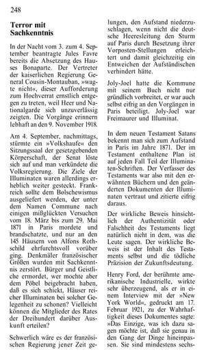 248
Terror mit                          lungen, den Aufstand niederzu-
                                    schlagen, wenn nicht die deut-
Sachkenntnis                        sche Heeresleitung den Sturm
In der Nacht vom 3. zum 4. Sep-     auf Paris durch Besetzung ihrer
tember beantragte Jules Favre       Vorposten-Stellungen erleich-
bereits die Absetzung des Hau-      tert und damit gleichzeitig ein
ses Bonaparte. Der Vertreter        Entweichen der Aufständischen
                                    verhindert hätte.
der kaiserlichen Regierung Ge-
neral Cousin-Montauban, »wag-       Joly-Joel hatte die Kommune
te nicht«, dieser Aufforderung      mit seinem Buch nicht nur
zum Hochverrat ernstlich entge-     gründlich vorbreitet, er war auch
gen zu treten, weil Heer und Na-    selbst eifrig an den Vorgängen in
tionalgarde sich unzuverlässig      Paris beteiligt. Joly-Joel war
zeigten. Die Vorgänge erinnern      Freimaurer und Illuminat.
lebhaft an den 9. November 1918.
Am 4. September, nachmittags,       In dem neuen Testament Satans
stürmte ein »Volkshaufe« den        bekennt man sich zum Aufstand
Sitzungssaal der gesetzgebenden     in Paris im Jahre 1871. Der im
Körperschaft, der Senat löste       Testament enthaltene Plan ist
sich auf und man verkündete die     auf jeden Fall Teil der Illumina-
Volksregierung. Die Ziele der       ten-Schriften. Der Verfasser des
Illuminaten waren allerdings er-    Testaments war also mit den er-
heblich weiter gesteckt. Frank-     wähnten Büchern und den geän-
reich sollte dem Bolschewismus      derten Dokumenten der Illumi-
ausgeliefert werden, der unter      naten vertraut und zitierte eifrig
dem Namen Commune nach              daraus.
einigen mißglückten Versuchen       Der wirkliche Beweis hinsicht-
vom 18. März bis zum 29. Mai        lich der Authentizität oder
1871 in Paris mordete und           Falschheit des Testaments liegt
brandschatzte, und nur an den       natürlich nicht in dem, was die
145 Häusern von Alfons Roth-        Leute sagen. Der wirkliche Be-
schild ehrfurchtsvoll vorüber       weis ist der Inhalt des Testa-
ging. Denkmäler französischer       ments selbst und die tödliche
Größen wurden mit Sachkennt-        Präzision der Zukunftsdeutung.
nis zerstört. Bürger und Geistli-
che ermordet, wer mochte aber       Henry Ford, der berühmte ame-
dem Pöbel beigebracht haben,        rikanische Industrielle, wirkte
daß es sich schickt, Häuser rei-    sehr überzeugend, als er in ei-
cher Illuminaten bei solcher Ge-    nem Interview mit der »New
legenheit zu schonen? Vielleicht    York World«, gedruckt am 17.
können die Mitglieder des Rates     Februar 1921, zu der Wahrhaf-
der Dreihundert darüber Aus-        tigkeit dieses Dokumentes sagte:
kunft erteilen?                     »Das Einzige, was ich dazu sa-
                                    gen möchte ist, daß sie genau in
Schwerlich wäre es der französi-    den Gang der Dinge hineinpas-
schen Regierung jener Zeit ge-      sen. Sie sind mindestens sechs-
 