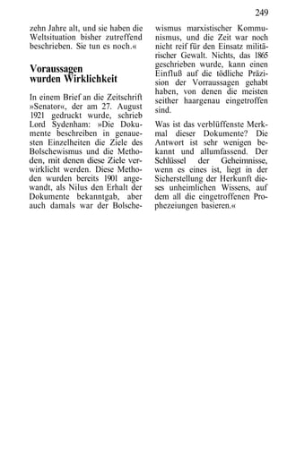 249
zehn Jahre alt, und sie haben die   wismus marxistischer Kommu-
Weltsituation bisher zutreffend     nismus, und die Zeit war noch
beschrieben. Sie tun es noch.«      nicht reif für den Einsatz militä-
                                    rischer Gewalt. Nichts, das 1865
                                    geschrieben wurde, kann einen
Voraussagen                         Einfluß auf die tödliche Präzi-
wurden Wirklichkeit                 sion der Vorraussagen gehabt
                                    haben, von denen die meisten
In einem Brief an die Zeitschrift   seither haargenau eingetroffen
»Senator«, der am 27. August        sind.
1921 gedruckt wurde, schrieb
Lord Sydenham: »Die Doku-           Was ist das verblüffenste Merk-
mente beschreiben in genaue-        mal dieser Dokumente? Die
sten Einzelheiten die Ziele des     Antwort ist sehr wenigen be-
Bolschewismus und die Metho-        kannt und allumfassend. Der
den, mit denen diese Ziele ver-     Schlüssel der Geheimnisse,
wirklicht werden. Diese Metho-      wenn es eines ist, liegt in der
den wurden bereits 1901 ange-       Sicherstellung der Herkunft die-
wandt, als Nilus den Erhalt der     ses unheimlichen Wissens, auf
Dokumente bekanntgab, aber          dem all die eingetroffenen Pro-
auch damals war der Bolsche-        phezeiungen basieren.«
 